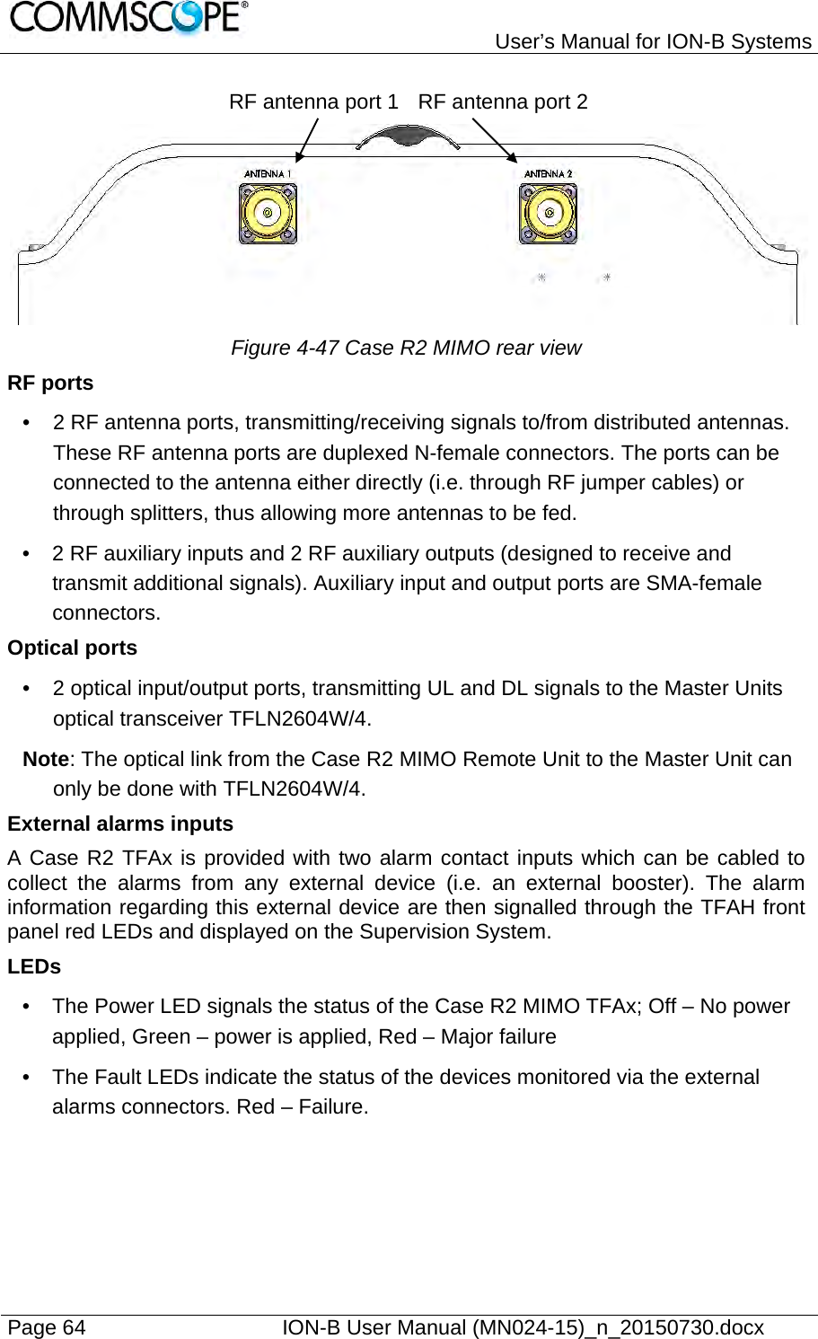   User’s Manual for ION-B Systems Page 64    ION-B User Manual (MN024-15)_n_20150730.docx  RF antenna port 1 RF antenna port 2 Figure 4-47 Case R2 MIMO rear view RF ports •  2 RF antenna ports, transmitting/receiving signals to/from distributed antennas. These RF antenna ports are duplexed N-female connectors. The ports can be connected to the antenna either directly (i.e. through RF jumper cables) or through splitters, thus allowing more antennas to be fed. •  2 RF auxiliary inputs and 2 RF auxiliary outputs (designed to receive and transmit additional signals). Auxiliary input and output ports are SMA-female connectors. Optical ports •  2 optical input/output ports, transmitting UL and DL signals to the Master Units optical transceiver TFLN2604W/4. Note: The optical link from the Case R2 MIMO Remote Unit to the Master Unit can only be done with TFLN2604W/4. External alarms inputs A Case R2 TFAx is provided with two alarm contact inputs which can be cabled to collect the alarms from any external device (i.e. an external booster). The alarm information regarding this external device are then signalled through the TFAH front panel red LEDs and displayed on the Supervision System. LEDs •  The Power LED signals the status of the Case R2 MIMO TFAx; Off – No power applied, Green – power is applied, Red – Major failure •  The Fault LEDs indicate the status of the devices monitored via the external alarms connectors. Red – Failure. 