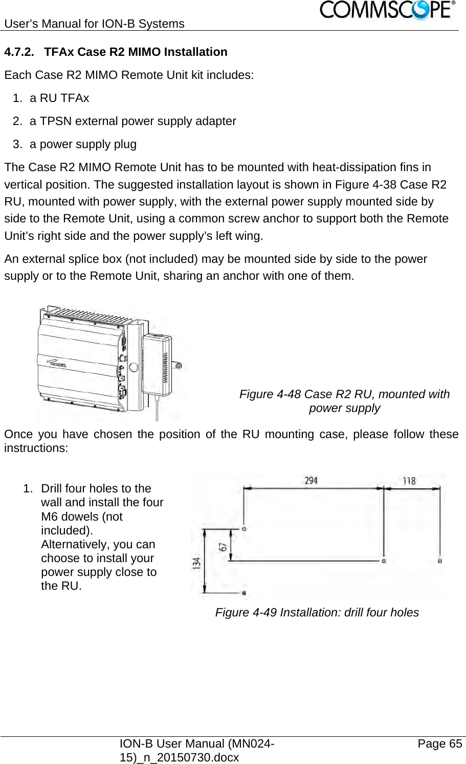 User’s Manual for ION-B Systems    ION-B User Manual (MN024-15)_n_20150730.docx  Page 65 4.7.2.  TFAx Case R2 MIMO Installation Each Case R2 MIMO Remote Unit kit includes: 1. a RU TFAx  2.  a TPSN external power supply adapter 3.  a power supply plug The Case R2 MIMO Remote Unit has to be mounted with heat-dissipation fins in vertical position. The suggested installation layout is shown in Figure 4-38 Case R2 RU, mounted with power supply, with the external power supply mounted side by side to the Remote Unit, using a common screw anchor to support both the Remote Unit’s right side and the power supply’s left wing. An external splice box (not included) may be mounted side by side to the power supply or to the Remote Unit, sharing an anchor with one of them.  Figure 4-48 Case R2 RU, mounted with power supply Once you have chosen the position of the RU mounting case, please follow these instructions:  1.  Drill four holes to the wall and install the four M6 dowels (not included).  Alternatively, you can choose to install your power supply close to the RU.  Figure 4-49 Installation: drill four holes  