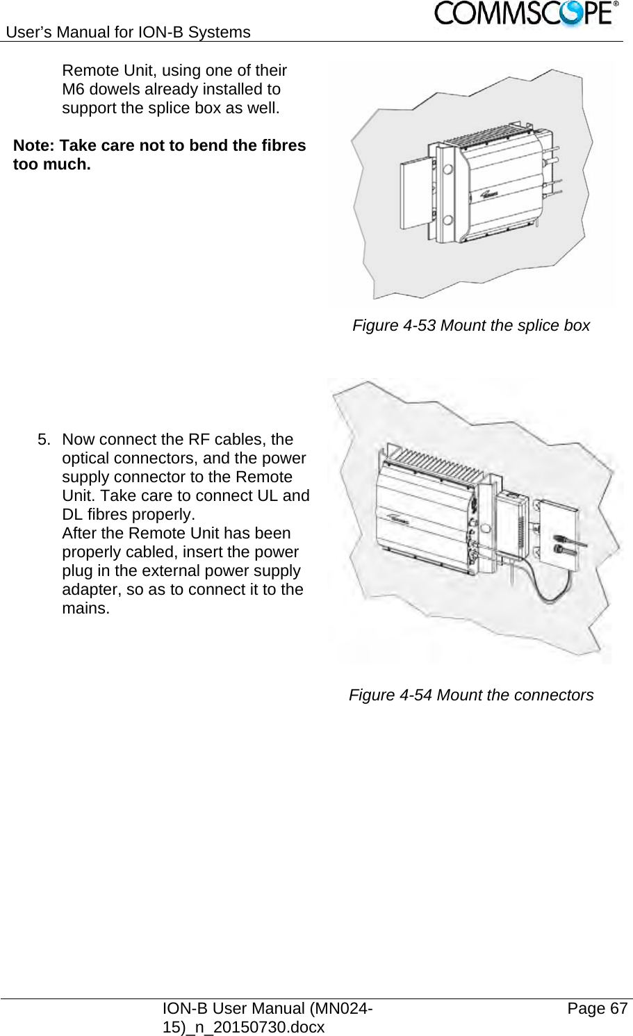 User’s Manual for ION-B Systems    ION-B User Manual (MN024-15)_n_20150730.docx  Page 67 Remote Unit, using one of their M6 dowels already installed to support the splice box as well.  Note: Take care not to bend the fibres too much.   Figure 4-53 Mount the splice box  5.  Now connect the RF cables, the optical connectors, and the power supply connector to the Remote Unit. Take care to connect UL and DL fibres properly. After the Remote Unit has been properly cabled, insert the power plug in the external power supply adapter, so as to connect it to the mains.  Figure 4-54 Mount the connectors 