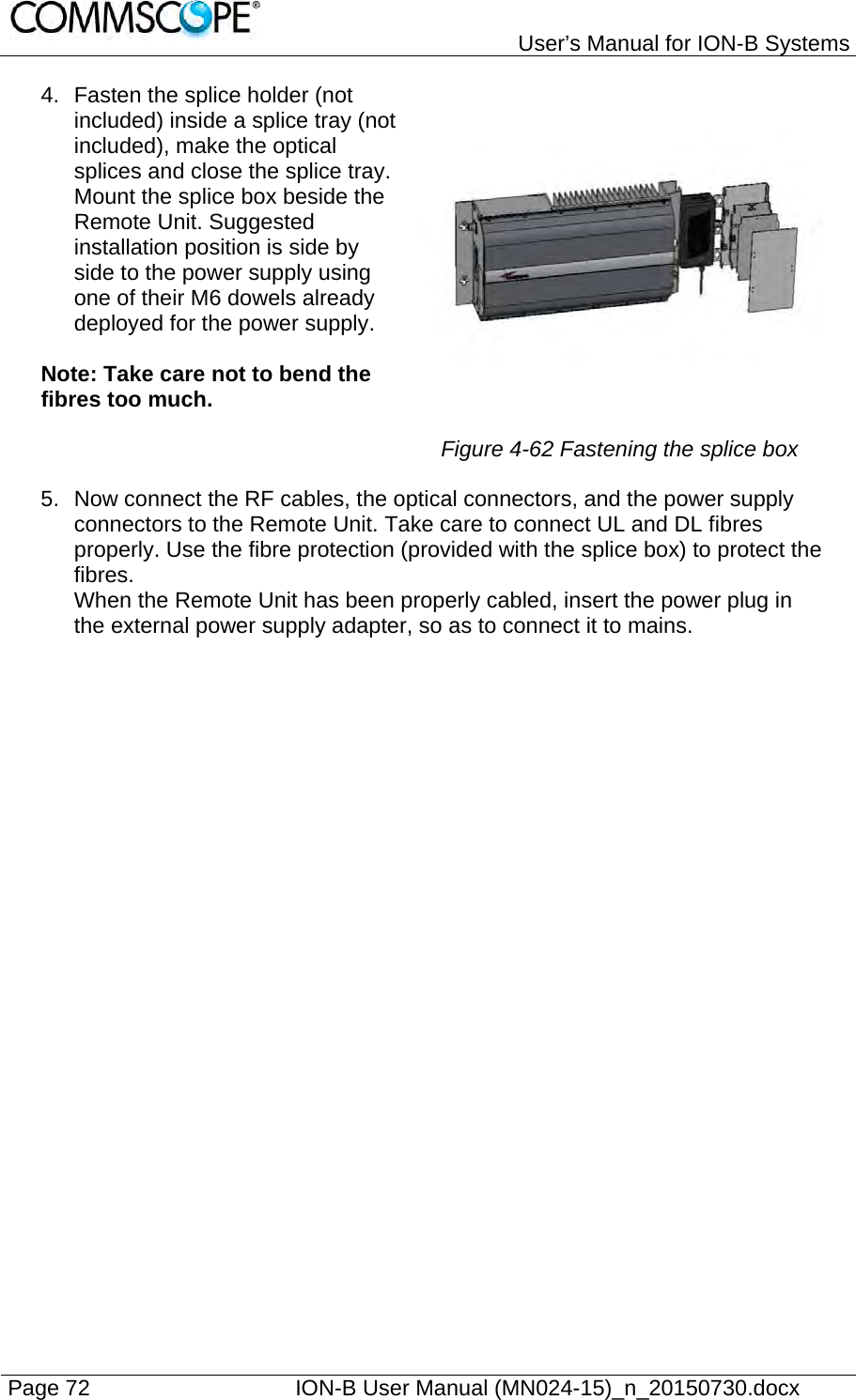   User’s Manual for ION-B Systems Page 72    ION-B User Manual (MN024-15)_n_20150730.docx  4.  Fasten the splice holder (not included) inside a splice tray (not included), make the optical splices and close the splice tray. Mount the splice box beside the Remote Unit. Suggested installation position is side by side to the power supply using one of their M6 dowels already deployed for the power supply.  Note: Take care not to bend the fibres too much.  Figure 4-62 Fastening the splice box 5.  Now connect the RF cables, the optical connectors, and the power supply connectors to the Remote Unit. Take care to connect UL and DL fibres properly. Use the fibre protection (provided with the splice box) to protect the fibres. When the Remote Unit has been properly cabled, insert the power plug in the external power supply adapter, so as to connect it to mains.    