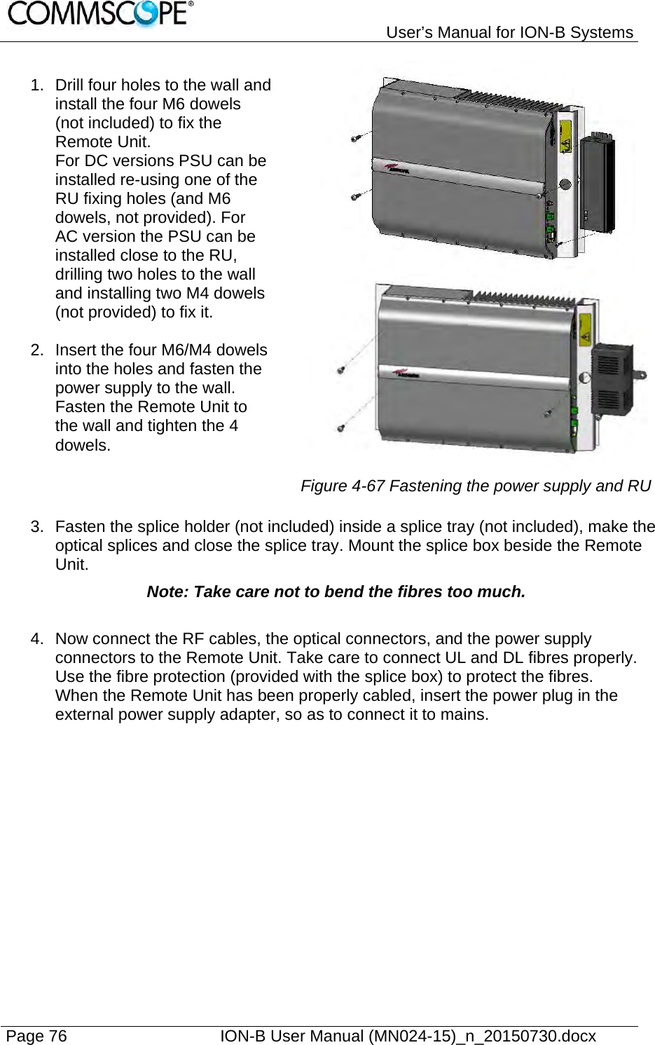   User’s Manual for ION-B Systems Page 76    ION-B User Manual (MN024-15)_n_20150730.docx  1.  Drill four holes to the wall and install the four M6 dowels (not included) to fix the Remote Unit.  For DC versions PSU can be installed re-using one of the RU fixing holes (and M6 dowels, not provided). For AC version the PSU can be installed close to the RU, drilling two holes to the wall and installing two M4 dowels (not provided) to fix it.  2.  Insert the four M6/M4 dowels into the holes and fasten the power supply to the wall.  Fasten the Remote Unit to the wall and tighten the 4 dowels.  Figure 4-67 Fastening the power supply and RU 3.  Fasten the splice holder (not included) inside a splice tray (not included), make the optical splices and close the splice tray. Mount the splice box beside the Remote Unit.  Note: Take care not to bend the fibres too much. 4.  Now connect the RF cables, the optical connectors, and the power supply connectors to the Remote Unit. Take care to connect UL and DL fibres properly. Use the fibre protection (provided with the splice box) to protect the fibres. When the Remote Unit has been properly cabled, insert the power plug in the external power supply adapter, so as to connect it to mains.   