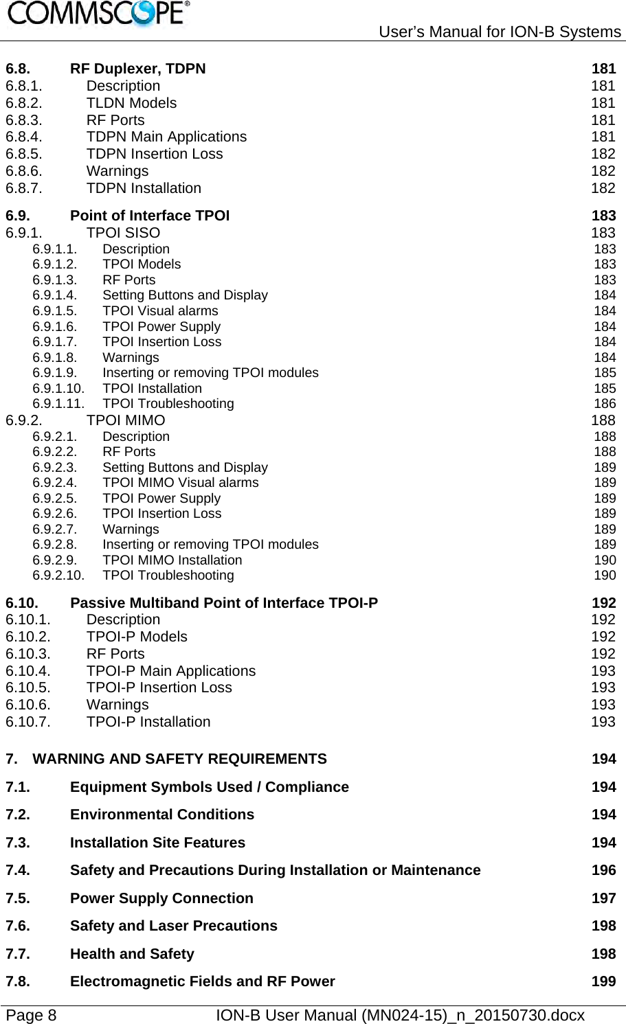   User’s Manual for ION-B Systems Page 8    ION-B User Manual (MN024-15)_n_20150730.docx  6.8.RF Duplexer, TDPN  1816.8.1.Description 1816.8.2.TLDN Models  1816.8.3.RF Ports  1816.8.4.TDPN Main Applications  1816.8.5.TDPN Insertion Loss  1826.8.6.Warnings 1826.8.7.TDPN Installation  1826.9.Point of Interface TPOI  1836.9.1.TPOI SISO  1836.9.1.1.Description 1836.9.1.2.TPOI Models  1836.9.1.3.RF Ports  1836.9.1.4.Setting Buttons and Display  1846.9.1.5.TPOI Visual alarms  1846.9.1.6.TPOI Power Supply  1846.9.1.7.TPOI Insertion Loss  1846.9.1.8.Warnings 1846.9.1.9.Inserting or removing TPOI modules  1856.9.1.10.TPOI Installation  1856.9.1.11.TPOI Troubleshooting  1866.9.2.TPOI MIMO  1886.9.2.1.Description 1886.9.2.2.RF Ports  1886.9.2.3.Setting Buttons and Display  1896.9.2.4.TPOI MIMO Visual alarms  1896.9.2.5.TPOI Power Supply  1896.9.2.6.TPOI Insertion Loss  1896.9.2.7.Warnings 1896.9.2.8.Inserting or removing TPOI modules  1896.9.2.9.TPOI MIMO Installation  1906.9.2.10.TPOI Troubleshooting  1906.10.Passive Multiband Point of Interface TPOI-P  1926.10.1.Description 1926.10.2.TPOI-P Models  1926.10.3.RF Ports  1926.10.4.TPOI-P Main Applications  1936.10.5.TPOI-P Insertion Loss  1936.10.6.Warnings 1936.10.7.TPOI-P Installation  1937.WARNING AND SAFETY REQUIREMENTS  1947.1.Equipment Symbols Used / Compliance  1947.2.Environmental Conditions  1947.3.Installation Site Features  1947.4.Safety and Precautions During Installation or Maintenance  1967.5.Power Supply Connection  1977.6.Safety and Laser Precautions  1987.7.Health and Safety  1987.8.Electromagnetic Fields and RF Power  199