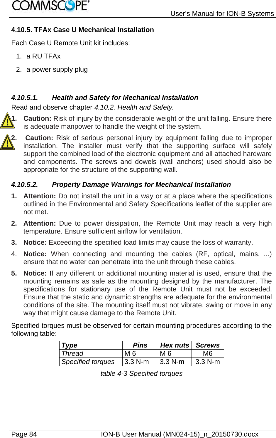   User’s Manual for ION-B Systems Page 84    ION-B User Manual (MN024-15)_n_20150730.docx  4.10.5. TFAx Case U Mechanical Installation Each Case U Remote Unit kit includes: 1. a RU TFAx 2.  a power supply plug  4.10.5.1. Health and Safety for Mechanical Installation Read and observe chapter 4.10.2. Health and Safety. 1. Caution: Risk of injury by the considerable weight of the unit falling. Ensure there is adequate manpower to handle the weight of the system. 2.   Caution: Risk of serious personal injury by equipment falling due to improper installation. The installer must verify that the supporting surface will safely support the combined load of the electronic equipment and all attached hardware and components. The screws and dowels (wall anchors) used should also be appropriate for the structure of the supporting wall. 4.10.5.2.  Property Damage Warnings for Mechanical Installation 1. Attention: Do not install the unit in a way or at a place where the specifications outlined in the Environmental and Safety Specifications leaflet of the supplier are not met. 2. Attention: Due to power dissipation, the Remote Unit may reach a very high temperature. Ensure sufficient airflow for ventilation. 3. Notice: Exceeding the specified load limits may cause the loss of warranty. 4.  Notice:  When connecting and mounting the cables (RF, optical, mains, ...) ensure that no water can penetrate into the unit through these cables. 5. Notice: If any different or additional mounting material is used, ensure that the mounting remains as safe as the mounting designed by the manufacturer. The specifications for stationary use of the Remote Unit must not be exceeded. Ensure that the static and dynamic strengths are adequate for the environmental conditions of the site. The mounting itself must not vibrate, swing or move in any way that might cause damage to the Remote Unit. Specified torques must be observed for certain mounting procedures according to the following table: Type Pins Hex nuts Screws Thread M 6  M 6  M6 Specified torques 3.3 N-m  3.3 N-m  3.3 N-m table 4-3 Specified torques 