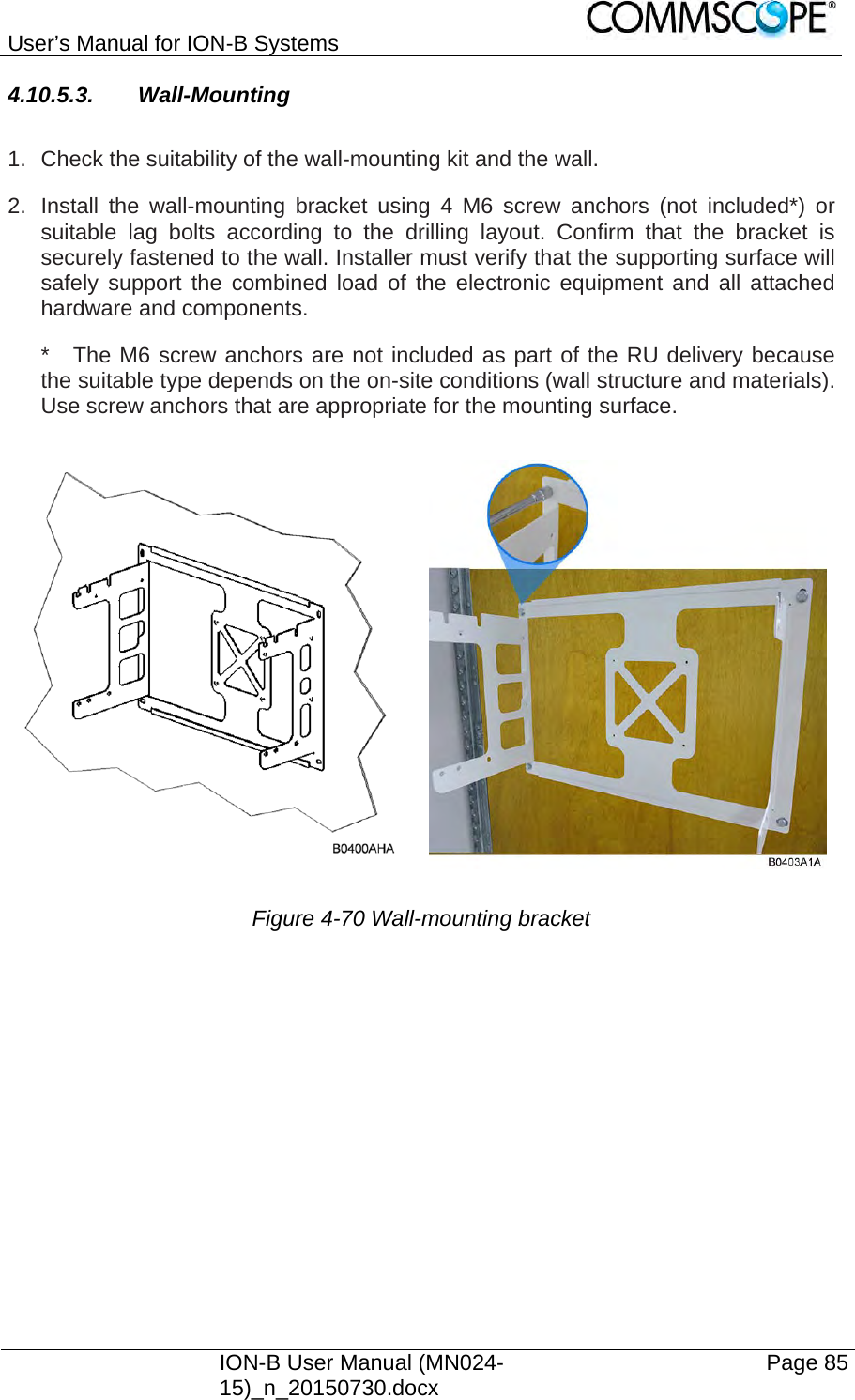 User’s Manual for ION-B Systems    ION-B User Manual (MN024-15)_n_20150730.docx  Page 85 4.10.5.3. Wall-Mounting  1.  Check the suitability of the wall-mounting kit and the wall. 2.  Install the wall-mounting bracket using 4 M6 screw anchors (not included*) or suitable lag bolts according to the drilling layout. Confirm that the bracket is securely fastened to the wall. Installer must verify that the supporting surface will safely support the combined load of the electronic equipment and all attached hardware and components. *  The M6 screw anchors are not included as part of the RU delivery because the suitable type depends on the on-site conditions (wall structure and materials). Use screw anchors that are appropriate for the mounting surface.  Figure 4-70 Wall-mounting bracket   