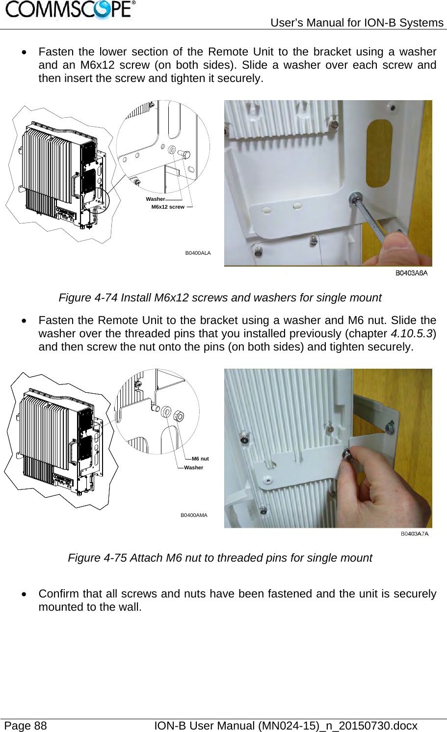   User’s Manual for ION-B Systems Page 88    ION-B User Manual (MN024-15)_n_20150730.docx    Fasten the lower section of the Remote Unit to the bracket using a washer and an M6x12 screw (on both sides). Slide a washer over each screw and then insert the screw and tighten it securely. Figure 4-74 Install M6x12 screws and washers for single mount   Fasten the Remote Unit to the bracket using a washer and M6 nut. Slide the washer over the threaded pins that you installed previously (chapter 4.10.5.3) and then screw the nut onto the pins (on both sides) and tighten securely.  Figure 4-75 Attach M6 nut to threaded pins for single mount    Confirm that all screws and nuts have been fastened and the unit is securely mounted to the wall. B0400ALAM6x12 screwWasherB0400AMAM6 nutWasher