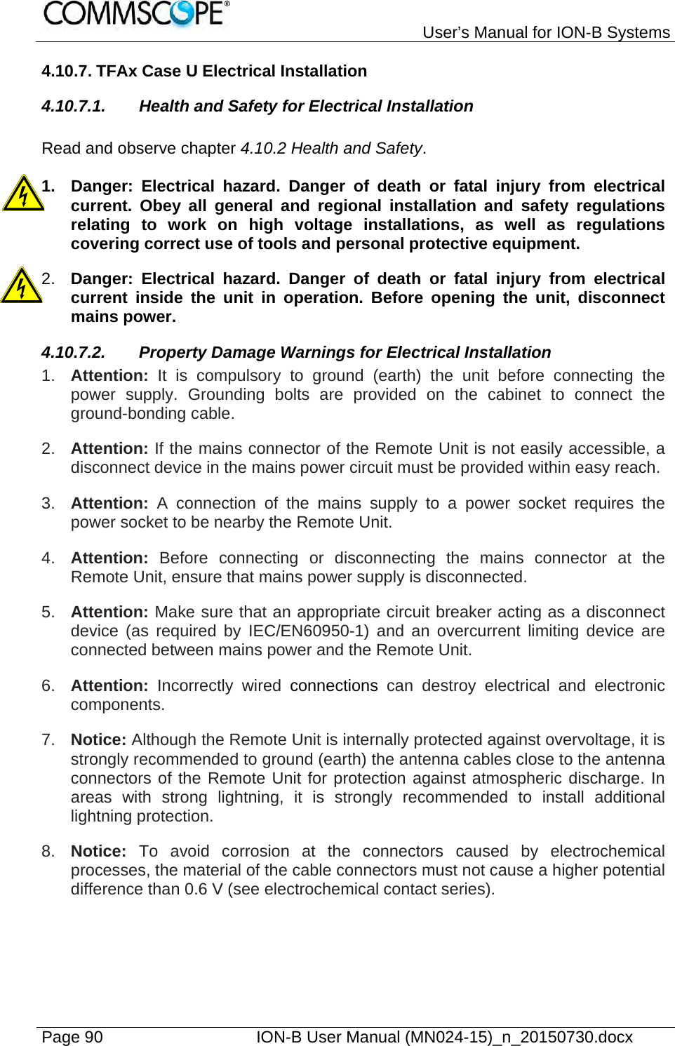   User’s Manual for ION-B Systems Page 90    ION-B User Manual (MN024-15)_n_20150730.docx  4.10.7. TFAx Case U Electrical Installation 4.10.7.1. Health and Safety for Electrical Installation  Read and observe chapter 4.10.2 Health and Safety.  1.  Danger: Electrical hazard. Danger of death or fatal injury from electrical current. Obey all general and regional installation and safety regulations relating to work on high voltage installations, as well as regulations covering correct use of tools and personal protective equipment. 2.  Danger: Electrical hazard. Danger of death or fatal injury from electrical current inside the unit in operation. Before opening the unit, disconnect mains power. 4.10.7.2.  Property Damage Warnings for Electrical Installation 1.  Attention: It is compulsory to ground (earth) the unit before connecting the power supply. Grounding bolts are provided on the cabinet to connect the ground-bonding cable. 2.  Attention: If the mains connector of the Remote Unit is not easily accessible, a disconnect device in the mains power circuit must be provided within easy reach. 3.  Attention: A connection of the mains supply to a power socket requires the power socket to be nearby the Remote Unit. 4.  Attention:  Before connecting or disconnecting the mains connector at the Remote Unit, ensure that mains power supply is disconnected. 5.  Attention: Make sure that an appropriate circuit breaker acting as a disconnect device (as required by IEC/EN60950-1) and an overcurrent limiting device are connected between mains power and the Remote Unit. 6.  Attention: Incorrectly wired connections can destroy electrical and electronic components.  7.  Notice: Although the Remote Unit is internally protected against overvoltage, it is strongly recommended to ground (earth) the antenna cables close to the antenna connectors of the Remote Unit for protection against atmospheric discharge. In areas with strong lightning, it is strongly recommended to install additional lightning protection. 8.  Notice: To avoid corrosion at the connectors caused by electrochemical processes, the material of the cable connectors must not cause a higher potential difference than 0.6 V (see electrochemical contact series). 