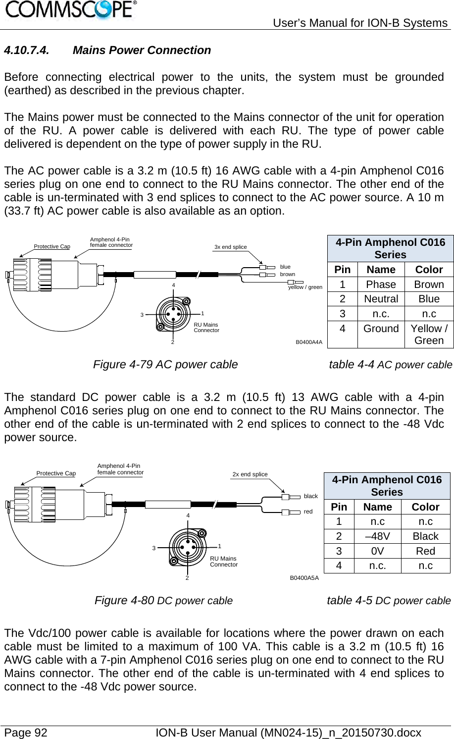   User’s Manual for ION-B Systems Page 92    ION-B User Manual (MN024-15)_n_20150730.docx  4.10.7.4.  Mains Power Connection  Before connecting electrical power to the units, the system must be grounded (earthed) as described in the previous chapter.  The Mains power must be connected to the Mains connector of the unit for operation of the RU. A power cable is delivered with each RU. The type of power cable delivered is dependent on the type of power supply in the RU.  The AC power cable is a 3.2 m (10.5 ft) 16 AWG cable with a 4-pin Amphenol C016 series plug on one end to connect to the RU Mains connector. The other end of the cable is un-terminated with 3 end splices to connect to the AC power source. A 10 m (33.7 ft) AC power cable is also available as an option.  4-Pin Amphenol C016 Series Pin Name  Color 1 Phase Brown 2 Neutral Blue 3 n.c.  n.c 4 Ground Yellow / Green  Figure 4-79 AC power cable table 4-4 AC power cable The standard DC power cable is a 3.2 m (10.5 ft) 13 AWG cable with a 4-pin Amphenol C016 series plug on one end to connect to the RU Mains connector. The other end of the cable is un-terminated with 2 end splices to connect to the -48 Vdc power source.  4-Pin Amphenol C016 Series Pin Name  Color 1 n.c  n.c 2 –48V Black 3 0V  Red 4 n.c.  n.c  Figure 4-80 DC power cable table 4-5 DC power cable The Vdc/100 power cable is available for locations where the power drawn on each cable must be limited to a maximum of 100 VA. This cable is a 3.2 m (10.5 ft) 16 AWG cable with a 7-pin Amphenol C016 series plug on one end to connect to the RU Mains connector. The other end of the cable is un-terminated with 4 end splices to connect to the -48 Vdc power source. blueAmphenol 4-Pinfemale connectorProtective Cap 3x end splicebrownyellow / greenB0400A4ARU MainsConnector4321blackAmphenol 4-Pinfemale connectorProtective Cap 2x end spliceredB0400A5ARU MainsConnector4321