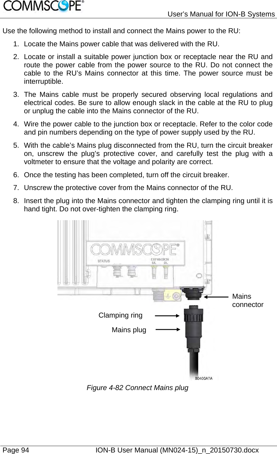   User’s Manual for ION-B Systems Page 94    ION-B User Manual (MN024-15)_n_20150730.docx  Use the following method to install and connect the Mains power to the RU: 1.  Locate the Mains power cable that was delivered with the RU. 2.  Locate or install a suitable power junction box or receptacle near the RU and route the power cable from the power source to the RU. Do not connect the cable to the RU’s Mains connector at this time. The power source must be interruptible. 3.  The Mains cable must be properly secured observing local regulations and electrical codes. Be sure to allow enough slack in the cable at the RU to plug or unplug the cable into the Mains connector of the RU. 4.  Wire the power cable to the junction box or receptacle. Refer to the color code and pin numbers depending on the type of power supply used by the RU. 5.  With the cable’s Mains plug disconnected from the RU, turn the circuit breaker on, unscrew the plug’s protective cover, and carefully test the plug with a voltmeter to ensure that the voltage and polarity are correct. 6.  Once the testing has been completed, turn off the circuit breaker. 7.  Unscrew the protective cover from the Mains connector of the RU. 8.  Insert the plug into the Mains connector and tighten the clamping ring until it is hand tight. Do not over-tighten the clamping ring.  Figure 4-82 Connect Mains plug Clamping ring Mains plug Mains connector