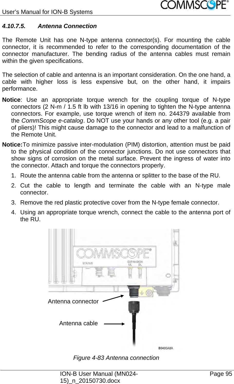 User’s Manual for ION-B Systems    ION-B User Manual (MN024-15)_n_20150730.docx  Page 95 4.10.7.5. Antenna Connection  The Remote Unit has one N-type antenna connector(s). For mounting the cable connector, it is recommended to refer to the corresponding documentation of the connector manufacturer. The bending radius of the antenna cables must remain within the given specifications.  The selection of cable and antenna is an important consideration. On the one hand, a cable with higher loss is less expensive but, on the other hand, it impairs performance.  Notice: Use an appropriate torque wrench for the coupling torque of N-type connectors (2 N-m / 1.5 ft lb with 13/16 in opening to tighten the N-type antenna connectors. For example, use torque wrench of item no. 244379 available from the CommScope e-catalog. Do NOT use your hands or any other tool (e.g. a pair of pliers)! This might cause damage to the connector and lead to a malfunction of the Remote Unit. Notice:To minimize passive inter-modulation (PIM) distortion, attention must be paid to the physical condition of the connector junctions. Do not use connectors that show signs of corrosion on the metal surface. Prevent the ingress of water into the connector. Attach and torque the connectors properly. 1.  Route the antenna cable from the antenna or splitter to the base of the RU. 2. Cut the cable to length and terminate the cable with an N-type male connector. 3.  Remove the red plastic protective cover from the N-type female connector. 4.  Using an appropriate torque wrench, connect the cable to the antenna port of the RU.  Figure 4-83 Antenna connection Antenna connector Antenna cable 
