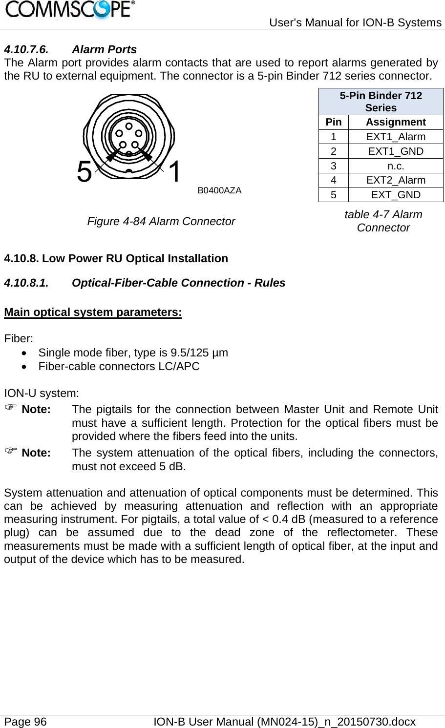   User’s Manual for ION-B Systems Page 96    ION-B User Manual (MN024-15)_n_20150730.docx  4.10.7.6. Alarm Ports The Alarm port provides alarm contacts that are used to report alarms generated by the RU to external equipment. The connector is a 5-pin Binder 712 series connector.  5-Pin Binder 712 Series Pin Assignment 1 EXT1_Alarm 2 EXT1_GND 3 n.c. 4 EXT2_Alarm 5 EXT_GND  Figure 4-84 Alarm Connector table 4-7 Alarm Connector 4.10.8. Low Power RU Optical Installation 4.10.8.1.  Optical-Fiber-Cable Connection - Rules  Main optical system parameters:  Fiber:   Single mode fiber, type is 9.5/125 µm   Fiber-cable connectors LC/APC  ION-U system:  Note:  The pigtails for the connection between Master Unit and Remote Unit must have a sufficient length. Protection for the optical fibers must be provided where the fibers feed into the units.   Note:  The system attenuation of the optical fibers, including the connectors, must not exceed 5 dB.  System attenuation and attenuation of optical components must be determined. This can be achieved by measuring attenuation and reflection with an appropriate measuring instrument. For pigtails, a total value of &lt; 0.4 dB (measured to a reference plug) can be assumed due to the dead zone of the reflectometer. These measurements must be made with a sufficient length of optical fiber, at the input and output of the device which has to be measured.  51B0400AZA