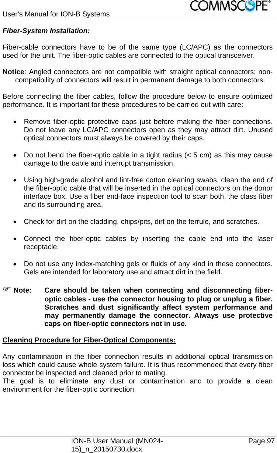 User’s Manual for ION-B Systems    ION-B User Manual (MN024-15)_n_20150730.docx  Page 97 Fiber-System Installation:  Fiber-cable connectors have to be of the same type (LC/APC) as the connectors used for the unit. The fiber-optic cables are connected to the optical transceiver.  Notice: Angled connectors are not compatible with straight optical connectors; non-compatibility of connectors will result in permanent damage to both connectors.  Before connecting the fiber cables, follow the procedure below to ensure optimized performance. It is important for these procedures to be carried out with care:    Remove fiber-optic protective caps just before making the fiber connections. Do not leave any LC/APC connectors open as they may attract dirt. Unused optical connectors must always be covered by their caps.    Do not bend the fiber-optic cable in a tight radius (&lt; 5 cm) as this may cause damage to the cable and interrupt transmission.    Using high-grade alcohol and lint-free cotton cleaning swabs, clean the end of the fiber-optic cable that will be inserted in the optical connectors on the donor interface box. Use a fiber end-face inspection tool to scan both, the class fiber and its surrounding area.    Check for dirt on the cladding, chips/pits, dirt on the ferrule, and scratches.    Connect the fiber-optic cables by inserting the cable end into the laser receptacle.    Do not use any index-matching gels or fluids of any kind in these connectors. Gels are intended for laboratory use and attract dirt in the field.   Note:  Care should be taken when connecting and disconnecting fiber-optic cables - use the connector housing to plug or unplug a fiber. Scratches and dust significantly affect system performance and may permanently damage the connector. Always use protective caps on fiber-optic connectors not in use.  Cleaning Procedure for Fiber-Optical Components:  Any contamination in the fiber connection results in additional optical transmission loss which could cause whole system failure. It is thus recommended that every fiber connector be inspected and cleaned prior to mating. The goal is to eliminate any dust or contamination and to provide a clean environment for the fiber-optic connection.   
