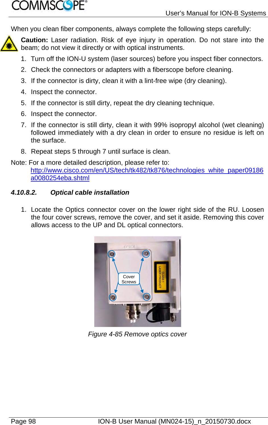   User’s Manual for ION-B Systems Page 98    ION-B User Manual (MN024-15)_n_20150730.docx  When you clean fiber components, always complete the following steps carefully: Caution: Laser radiation. Risk of eye injury in operation. Do not stare into the beam; do not view it directly or with optical instruments. 1.  Turn off the ION-U system (laser sources) before you inspect fiber connectors. 2.  Check the connectors or adapters with a fiberscope before cleaning. 3.  If the connector is dirty, clean it with a lint-free wipe (dry cleaning). 4.  Inspect the connector. 5.  If the connector is still dirty, repeat the dry cleaning technique. 6.  Inspect the connector. 7.  If the connector is still dirty, clean it with 99% isopropyl alcohol (wet cleaning) followed immediately with a dry clean in order to ensure no residue is left on the surface. 8.  Repeat steps 5 through 7 until surface is clean. Note: For a more detailed description, please refer to:  http://www.cisco.com/en/US/tech/tk482/tk876/technologies_white_paper09186a0080254eba.shtml 4.10.8.2. Optical cable installation  1.  Locate the Optics connector cover on the lower right side of the RU. Loosen the four cover screws, remove the cover, and set it aside. Removing this cover allows access to the UP and DL optical connectors.   Figure 4-85 Remove optics cover Cover Screws
