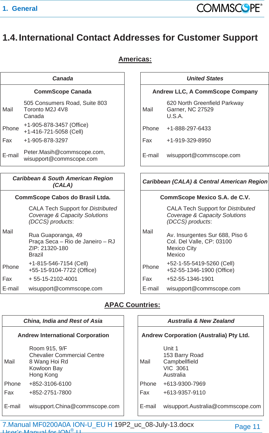 1.  General  7.Manual MF0200A0A ION-U_EU H 19P2_uc_08-July-13.docx   User’s Manual for ION®UPage 11 1.4. International Contact Addresses for Customer Support  Americas:  Canada  United States CommScope Canada  Andrew LLC, A CommScope Company Mail  505 Consumers Road, Suite 803  Toronto M2J 4V8  Canada  Mail  620 North Greenfield Parkway Garner, NC 27529 U.S.A. Phone  +1-905-878-3457 (Office) +1-416-721-5058 (Cell) Phone +1-888-297-6433 Fax +1-905-878-3297  Fax  +1-919-329-8950 E-mail  Peter.Masih@commscope.com, wisupport@commscope.com  E-mail wisupport@commscope.com  Caribbean &amp; South American Region (CALA)  Caribbean (CALA) &amp; Central American Region CommScope Cabos do Brasil Ltda.  CommScope Mexico S.A. de C.V. Mail CALA Tech Support for Distributed Coverage &amp; Capacity Solutions (DCCS) products:  Rua Guaporanga, 49 Praça Seca – Rio de Janeiro – RJ ZIP: 21320-180 Brazil Mail CALA Tech Support for Distributed Coverage &amp; Capacity Solutions (DCCS) products:  Av. Insurgentes Sur 688, Piso 6 Col. Del Valle, CP: 03100 Mexico City Mexico Phone  +1-815-546-7154 (Cell) +55-15-9104-7722 (Office)  Phone  +52-1-55-5419-5260 (Cell) +52-55-1346-1900 (Office) Fax + 55-15-2102-4001  Fax +52-55-1346-1901 E-mail wisupport@commscope.com  E-mail wisupport@commscope.com  APAC Countries:  China, India and Rest of Asia  Australia &amp; New Zealand Andrew International Corporation  Andrew Corporation (Australia) Pty Ltd. Mail Room 915, 9/F  Chevalier Commercial Centre 8 Wang Hoi Rd Kowloon Bay  Hong Kong Mail Unit 1 153 Barry Road Campbellfield  VIC  3061 Australia Phone +852-3106-6100  Phone +613-9300-7969 Fax +852-2751-7800  Fax +613-9357-9110 E-mail wisupport.China@commscope.com E-mail wisupport.Australia@commscope.com