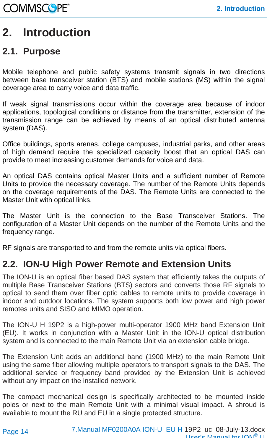  2. Introduction Page 14  7.Manual MF0200A0A ION-U_EU H 19P2_uc_08-July-13.docx  User’s Manual for ION®U 2. Introduction 2.1. Purpose  Mobile telephone and public safety systems transmit signals in two directions between base transceiver station (BTS) and mobile stations (MS) within the signal coverage area to carry voice and data traffic.  If weak signal transmissions occur within the coverage area because of indoor applications, topological conditions or distance from the transmitter, extension of the transmission range can be achieved by means of an optical distributed antenna system (DAS).  Office buildings, sports arenas, college campuses, industrial parks, and other areas of high demand require the specialized capacity boost that an optical DAS can provide to meet increasing customer demands for voice and data.  An optical DAS contains optical Master Units and a sufficient number of Remote Units to provide the necessary coverage. The number of the Remote Units depends on the coverage requirements of the DAS. The Remote Units are connected to the Master Unit with optical links.  The Master Unit is the connection to the Base Transceiver Stations. The configuration of a Master Unit depends on the number of the Remote Units and the frequency range.   RF signals are transported to and from the remote units via optical fibers. 2.2.  ION-U High Power Remote and Extension Units The ION-U is an optical fiber based DAS system that efficiently takes the outputs of multiple Base Transceiver Stations (BTS) sectors and converts those RF signals to optical to send them over fiber optic cables to remote units to provide coverage in indoor and outdoor locations. The system supports both low power and high power remotes units and SISO and MIMO operation.   The ION-U H 19P2 is a high-power multi-operator 1900 MHz band Extension Unit (EU). It works in conjunction with a Master Unit in the ION-U optical distribution system and is connected to the main Remote Unit via an extension cable bridge.  The Extension Unit adds an additional band (1900 MHz) to the main Remote Unit using the same fiber allowing multiple operators to transport signals to the DAS. The additional service or frequency band provided by the Extension Unit is achieved without any impact on the installed network.  The compact mechanical design is specifically architected to be mounted inside poles or next to the main Remote Unit with a minimal visual impact. A shroud is available to mount the RU and EU in a single protected structure.  