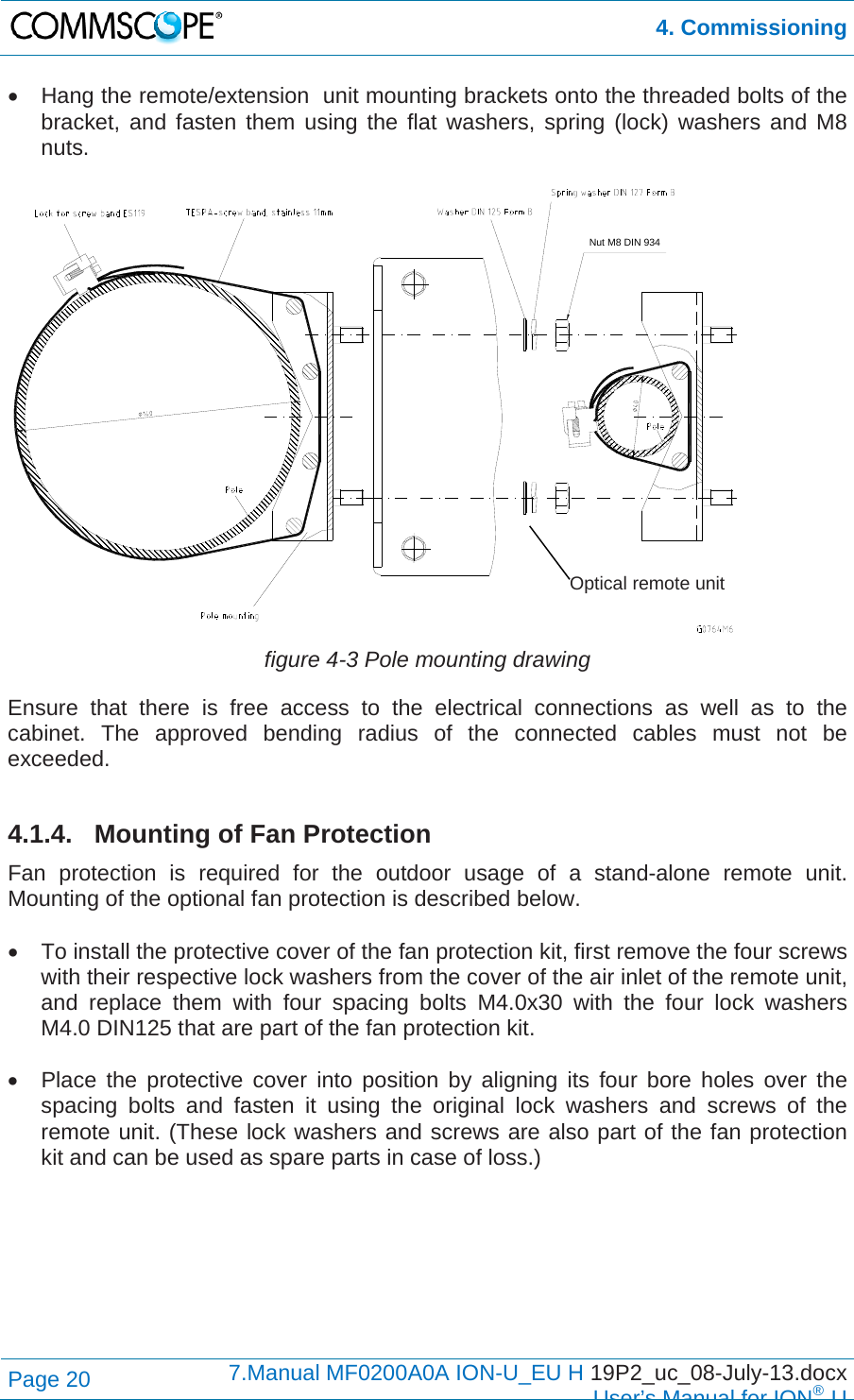 4. Commissioning Page 20  7.Manual MF0200A0A ION-U_EU H 19P2_uc_08-July-13.docx  User’s Manual for ION®U   Hang the remote/extension  unit mounting brackets onto the threaded bolts of the bracket, and fasten them using the flat washers, spring (lock) washers and M8 nuts.   figure 4-3 Pole mounting drawing Ensure that there is free access to the electrical connections as well as to the cabinet. The approved bending radius of the connected cables must not be exceeded.  4.1.4. Mounting of Fan Protection Fan protection is required for the outdoor usage of a stand-alone remote unit. Mounting of the optional fan protection is described below.    To install the protective cover of the fan protection kit, first remove the four screws with their respective lock washers from the cover of the air inlet of the remote unit, and replace them with four spacing bolts M4.0x30 with the four lock washers M4.0 DIN125 that are part of the fan protection kit.    Place the protective cover into position by aligning its four bore holes over the spacing bolts and fasten it using the original lock washers and screws of the remote unit. (These lock washers and screws are also part of the fan protection kit and can be used as spare parts in case of loss.)  Nut M8 DIN 934Optical remote unit 