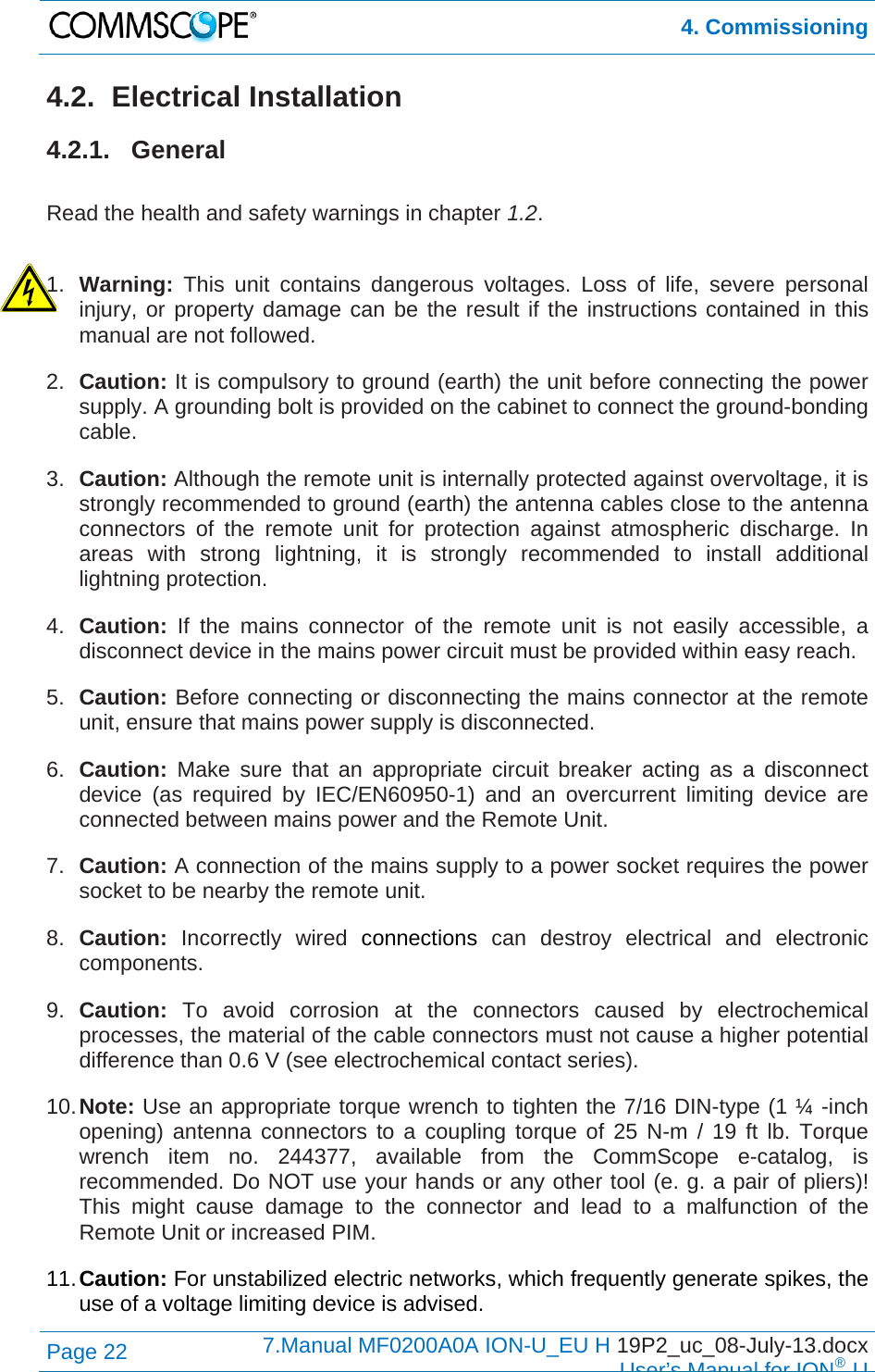  4. Commissioning Page 22  7.Manual MF0200A0A ION-U_EU H 19P2_uc_08-July-13.docx  User’s Manual for ION®U 4.2. Electrical Installation 4.2.1. General  Read the health and safety warnings in chapter 1.2.  1.  Warning:  This unit contains dangerous voltages. Loss of life, severe personal injury, or property damage can be the result if the instructions contained in this manual are not followed. 2.  Caution: It is compulsory to ground (earth) the unit before connecting the power supply. A grounding bolt is provided on the cabinet to connect the ground-bonding cable. 3.  Caution: Although the remote unit is internally protected against overvoltage, it is strongly recommended to ground (earth) the antenna cables close to the antenna connectors of the remote unit for protection against atmospheric discharge. In areas with strong lightning, it is strongly recommended to install additional lightning protection. 4.  Caution:  If the mains connector of the remote unit is not easily accessible, a disconnect device in the mains power circuit must be provided within easy reach. 5.  Caution: Before connecting or disconnecting the mains connector at the remote unit, ensure that mains power supply is disconnected. 6.  Caution: Make sure that an appropriate circuit breaker acting as a disconnect device (as required by IEC/EN60950-1) and an overcurrent limiting device are connected between mains power and the Remote Unit. 7.  Caution: A connection of the mains supply to a power socket requires the power socket to be nearby the remote unit. 8.  Caution: Incorrectly wired connections can destroy electrical and electronic components. 9.  Caution: To avoid corrosion at the connectors caused by electrochemical processes, the material of the cable connectors must not cause a higher potential difference than 0.6 V (see electrochemical contact series). 10. Note: Use an appropriate torque wrench to tighten the 7/16 DIN-type (1 ¼ -inch opening) antenna connectors to a coupling torque of 25 N-m / 19 ft lb. Torque wrench item no. 244377, available from the CommScope e-catalog, is recommended. Do NOT use your hands or any other tool (e. g. a pair of pliers)! This might cause damage to the connector and lead to a malfunction of the Remote Unit or increased PIM. 11. Caution: For unstabilized electric networks, which frequently generate spikes, the use of a voltage limiting device is advised. 