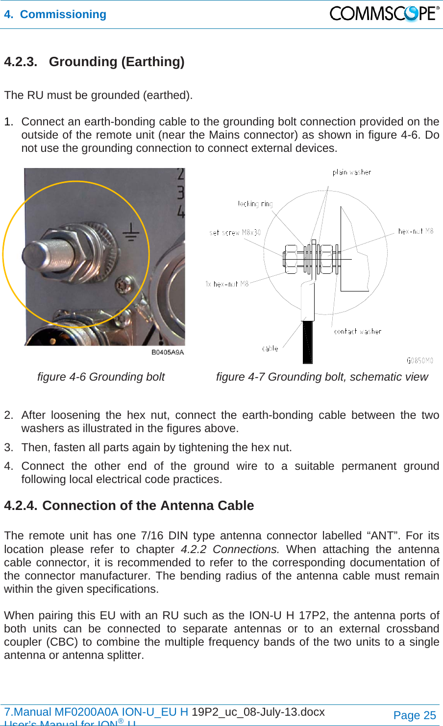 4.  Commissioning  7.Manual MF0200A0A ION-U_EU H 19P2_uc_08-July-13.docx   User’s Manual for ION®UPage 25 4.2.3. Grounding (Earthing)  The RU must be grounded (earthed).  1.  Connect an earth-bonding cable to the grounding bolt connection provided on the outside of the remote unit (near the Mains connector) as shown in figure 4-6. Do not use the grounding connection to connect external devices.   figure 4-6 Grounding bolt  figure 4-7 Grounding bolt, schematic view  2.  After loosening the hex nut, connect the earth-bonding cable between the two washers as illustrated in the figures above. 3.  Then, fasten all parts again by tightening the hex nut. 4. Connect the other end of the ground wire to a suitable permanent ground following local electrical code practices. 4.2.4. Connection of the Antenna Cable  The remote unit has one 7/16 DIN type antenna connector labelled “ANT”. For its location please refer to chapter 4.2.2 Connections. When attaching the antenna cable connector, it is recommended to refer to the corresponding documentation of the connector manufacturer. The bending radius of the antenna cable must remain within the given specifications.  When pairing this EU with an RU such as the ION-U H 17P2, the antenna ports of both units can be connected to separate antennas or to an external crossband coupler (CBC) to combine the multiple frequency bands of the two units to a single antenna or antenna splitter.    