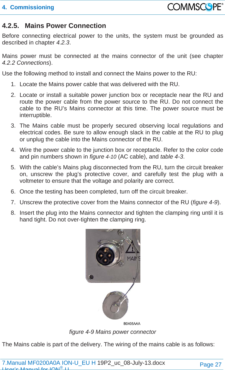 4.  Commissioning  7.Manual MF0200A0A ION-U_EU H 19P2_uc_08-July-13.docx   User’s Manual for ION®UPage 27 4.2.5. Mains Power Connection Before connecting electrical power to the units, the system must be grounded as described in chapter 4.2.3.  Mains power must be connected at the mains connector of the unit (see chapter 4.2.2 Connections). Use the following method to install and connect the Mains power to the RU: 1.  Locate the Mains power cable that was delivered with the RU. 2.  Locate or install a suitable power junction box or receptacle near the RU and route the power cable from the power source to the RU. Do not connect the cable to the RU’s Mains connector at this time. The power source must be interruptible. 3.  The Mains cable must be properly secured observing local regulations and electrical codes. Be sure to allow enough slack in the cable at the RU to plug or unplug the cable into the Mains connector of the RU. 4.  Wire the power cable to the junction box or receptacle. Refer to the color code and pin numbers shown in figure 4-10 (AC cable), and table 4-3. 5.  With the cable’s Mains plug disconnected from the RU, turn the circuit breaker on, unscrew the plug’s protective cover, and carefully test the plug with a voltmeter to ensure that the voltage and polarity are correct. 6.  Once the testing has been completed, turn off the circuit breaker. 7.  Unscrew the protective cover from the Mains connector of the RU (figure 4-9). 8.  Insert the plug into the Mains connector and tighten the clamping ring until it is hand tight. Do not over-tighten the clamping ring.  figure 4-9 Mains power connector The Mains cable is part of the delivery. The wiring of the mains cable is as follows:  