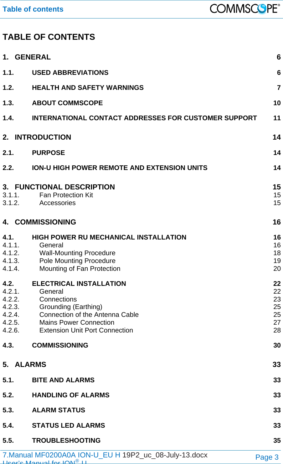Table of contents  7.Manual MF0200A0A ION-U_EU H 19P2_uc_08-July-13.docx   User’s Manual for ION®UPage 3 TABLE OF CONTENTS 1.GENERAL 61.1.USED ABBREVIATIONS  61.2.HEALTH AND SAFETY WARNINGS  71.3.ABOUT COMMSCOPE  101.4.INTERNATIONAL CONTACT ADDRESSES FOR CUSTOMER SUPPORT  112.INTRODUCTION 142.1.PURPOSE 142.2.ION-U HIGH POWER REMOTE AND EXTENSION UNITS  143.FUNCTIONAL DESCRIPTION  153.1.1.Fan Protection Kit  153.1.2.Accessories 154.COMMISSIONING 164.1.HIGH POWER RU MECHANICAL INSTALLATION  164.1.1.General 164.1.2.Wall-Mounting Procedure  184.1.3.Pole Mounting Procedure  194.1.4.Mounting of Fan Protection  204.2.ELECTRICAL INSTALLATION  224.2.1.General 224.2.2.Connections 234.2.3.Grounding (Earthing)  254.2.4.Connection of the Antenna Cable  254.2.5.Mains Power Connection  274.2.6.Extension Unit Port Connection  284.3.COMMISSIONING 305.ALARMS 335.1.BITE AND ALARMS  335.2.HANDLING OF ALARMS  335.3.ALARM STATUS  335.4.STATUS LED ALARMS  335.5.TROUBLESHOOTING 35