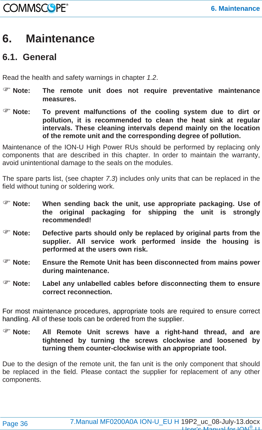 6. Maintenance Page 36  7.Manual MF0200A0A ION-U_EU H 19P2_uc_08-July-13.docx  User’s Manual for ION®U 6.  Maintenance 6.1. General  Read the health and safety warnings in chapter 1.2.  Note:  The remote unit does not require preventative maintenance measures.  Note:  To prevent malfunctions of the cooling system due to dirt or pollution, it is recommended to clean the heat sink at regular intervals. These cleaning intervals depend mainly on the location of the remote unit and the corresponding degree of pollution. Maintenance of the ION-U High Power RUs should be performed by replacing only components that are described in this chapter. In order to maintain the warranty, avoid unintentional damage to the seals on the modules.  The spare parts list, (see chapter 7.3) includes only units that can be replaced in the field without tuning or soldering work.   Note:  When sending back the unit, use appropriate packaging. Use of the original packaging for shipping the unit is strongly recommended!  Note:  Defective parts should only be replaced by original parts from the supplier. All service work performed inside the housing is performed at the users own risk.  Note:  Ensure the Remote Unit has been disconnected from mains power during maintenance.  Note:  Label any unlabelled cables before disconnecting them to ensure correct reconnection.  For most maintenance procedures, appropriate tools are required to ensure correct handling. All of these tools can be ordered from the supplier.   Note:   All Remote Unit screws have a right-hand thread, and are tightened by turning the screws clockwise and loosened by turning them counter-clockwise with an appropriate tool.  Due to the design of the remote unit, the fan unit is the only component that should be replaced in the field. Please contact the supplier for replacement of any other components.  