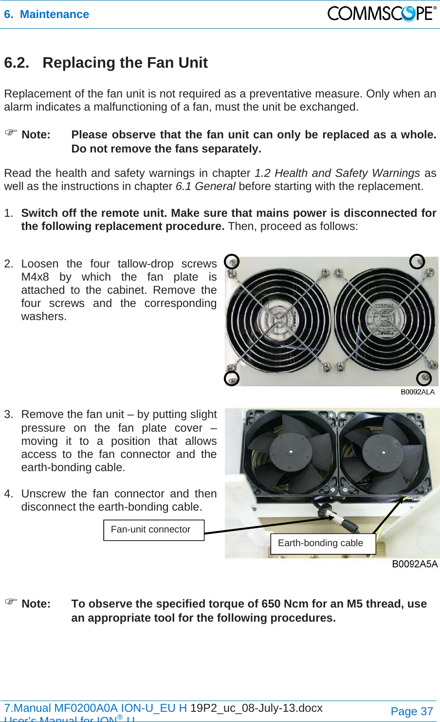 6.  Maintenance  7.Manual MF0200A0A ION-U_EU H 19P2_uc_08-July-13.docx   User’s Manual for ION®UPage 37 6.2.   Replacing the Fan Unit  Replacement of the fan unit is not required as a preventative measure. Only when an alarm indicates a malfunctioning of a fan, must the unit be exchanged.  Note:  Please observe that the fan unit can only be replaced as a whole. Do not remove the fans separately. Read the health and safety warnings in chapter 1.2 Health and Safety Warnings as well as the instructions in chapter 6.1 General before starting with the replacement.   1.  Switch off the remote unit. Make sure that mains power is disconnected for the following replacement procedure. Then, proceed as follows:  2. Loosen the four tallow-drop screws M4x8 by which the fan plate is attached to the cabinet. Remove the four screws and the corresponding washers.    3.  Remove the fan unit – by putting slight pressure on the fan plate cover – moving it to a position that allows access to the fan connector and the earth-bonding cable.   4.  Unscrew the fan connector and then disconnect the earth-bonding cable.     Note:  To observe the specified torque of 650 Ncm for an M5 thread, use an appropriate tool for the following procedures. Fan-unit connector Earth-bonding cable 
