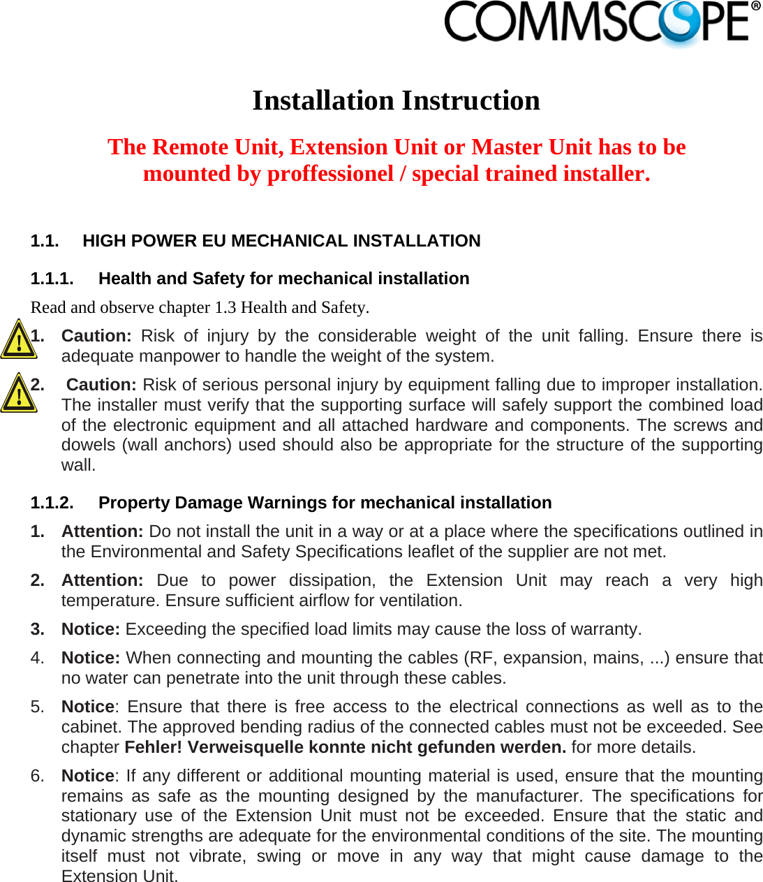                             Installation Instruction  The Remote Unit, Extension Unit or Master Unit has to be mounted by proffessionel / special trained installer.  1.1.  HIGH POWER EU MECHANICAL INSTALLATION 1.1.1.  Health and Safety for mechanical installation Read and observe chapter 1.3 Health and Safety. 1. Caution: Risk of injury by the considerable weight of the unit falling. Ensure there is adequate manpower to handle the weight of the system. 2.   Caution: Risk of serious personal injury by equipment falling due to improper installation. The installer must verify that the supporting surface will safely support the combined load of the electronic equipment and all attached hardware and components. The screws and dowels (wall anchors) used should also be appropriate for the structure of the supporting wall. 1.1.2.  Property Damage Warnings for mechanical installation 1. Attention: Do not install the unit in a way or at a place where the specifications outlined in the Environmental and Safety Specifications leaflet of the supplier are not met. 2. Attention: Due to power dissipation, the Extension Unit may reach a very high temperature. Ensure sufficient airflow for ventilation. 3. Notice: Exceeding the specified load limits may cause the loss of warranty. 4.  Notice: When connecting and mounting the cables (RF, expansion, mains, ...) ensure that no water can penetrate into the unit through these cables. 5.  Notice: Ensure that there is free access to the electrical connections as well as to the cabinet. The approved bending radius of the connected cables must not be exceeded. See chapter Fehler! Verweisquelle konnte nicht gefunden werden. for more details. 6.  Notice: If any different or additional mounting material is used, ensure that the mounting remains as safe as the mounting designed by the manufacturer. The specifications for stationary use of the Extension Unit must not be exceeded. Ensure that the static and dynamic strengths are adequate for the environmental conditions of the site. The mounting itself must not vibrate, swing or move in any way that might cause damage to the Extension Unit. 