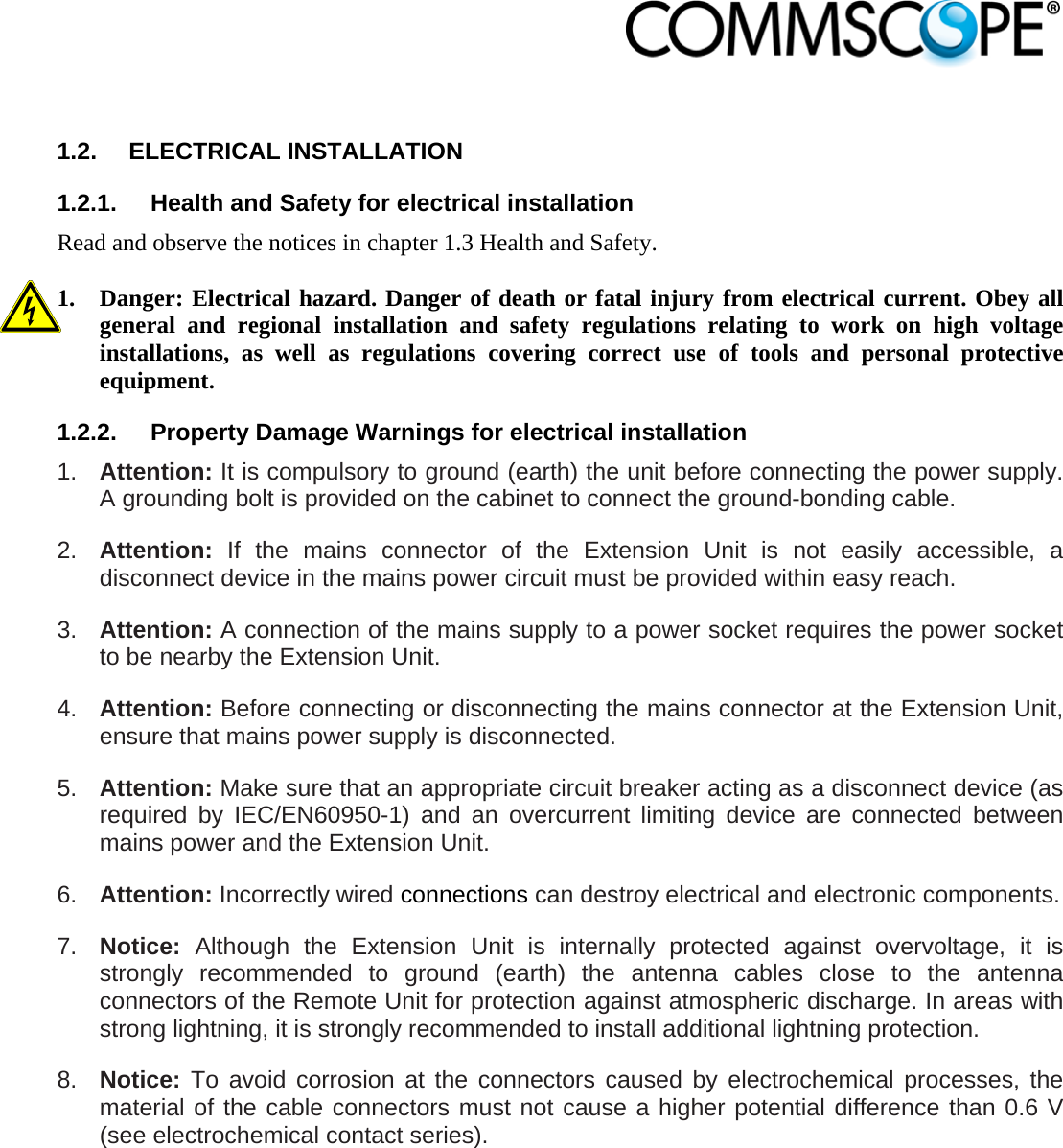                             1.2. ELECTRICAL INSTALLATION 1.2.1.  Health and Safety for electrical installation Read and observe the notices in chapter 1.3 Health and Safety.  1. Danger: Electrical hazard. Danger of death or fatal injury from electrical current. Obey all general and regional installation and safety regulations relating to work on high voltage installations, as well as regulations covering correct use of tools and personal protective equipment. 1.2.2.  Property Damage Warnings for electrical installation 1.  Attention: It is compulsory to ground (earth) the unit before connecting the power supply. A grounding bolt is provided on the cabinet to connect the ground-bonding cable. 2.  Attention:  If the mains connector of the Extension Unit is not easily accessible, a disconnect device in the mains power circuit must be provided within easy reach. 3.  Attention: A connection of the mains supply to a power socket requires the power socket to be nearby the Extension Unit. 4.  Attention: Before connecting or disconnecting the mains connector at the Extension Unit, ensure that mains power supply is disconnected. 5.  Attention: Make sure that an appropriate circuit breaker acting as a disconnect device (as required by IEC/EN60950-1) and an overcurrent limiting device are connected between mains power and the Extension Unit. 6.  Attention: Incorrectly wired connections can destroy electrical and electronic components. 7.  Notice: Although the Extension Unit is internally protected against overvoltage, it is strongly recommended to ground (earth) the antenna cables close to the antenna connectors of the Remote Unit for protection against atmospheric discharge. In areas with strong lightning, it is strongly recommended to install additional lightning protection. 8.  Notice: To avoid corrosion at the connectors caused by electrochemical processes, the material of the cable connectors must not cause a higher potential difference than 0.6 V (see electrochemical contact series). 