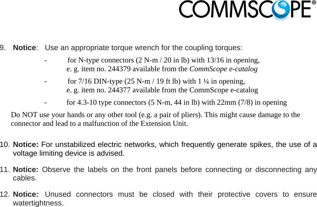                             9.  Notice:  Use an appropriate torque wrench for the coupling torques:   -  for N-type connectors (2 N-m / 20 in lb) with 13/16 in opening,  e. g. item no. 244379 available from the CommScope e-catalog -  for 7/16 DIN-type (25 N-m / 19 ft lb) with 1 ¼ in opening,  e. g. item no. 244377 available from the CommScope e-catalog -  for 4.3-10 type connectors (5 N-m, 44 in lb) with 22mm (7/8) in opening Do NOT use your hands or any other tool (e.g. a pair of pliers). This might cause damage to the connector and lead to a malfunction of the Extension Unit.  10. Notice: For unstabilized electric networks, which frequently generate spikes, the use of a voltage limiting device is advised. 11. Notice: Observe the labels on the front panels before connecting or disconnecting any cables. 12. Notice:  Unused connectors must be closed with their protective covers to ensure watertightness.  