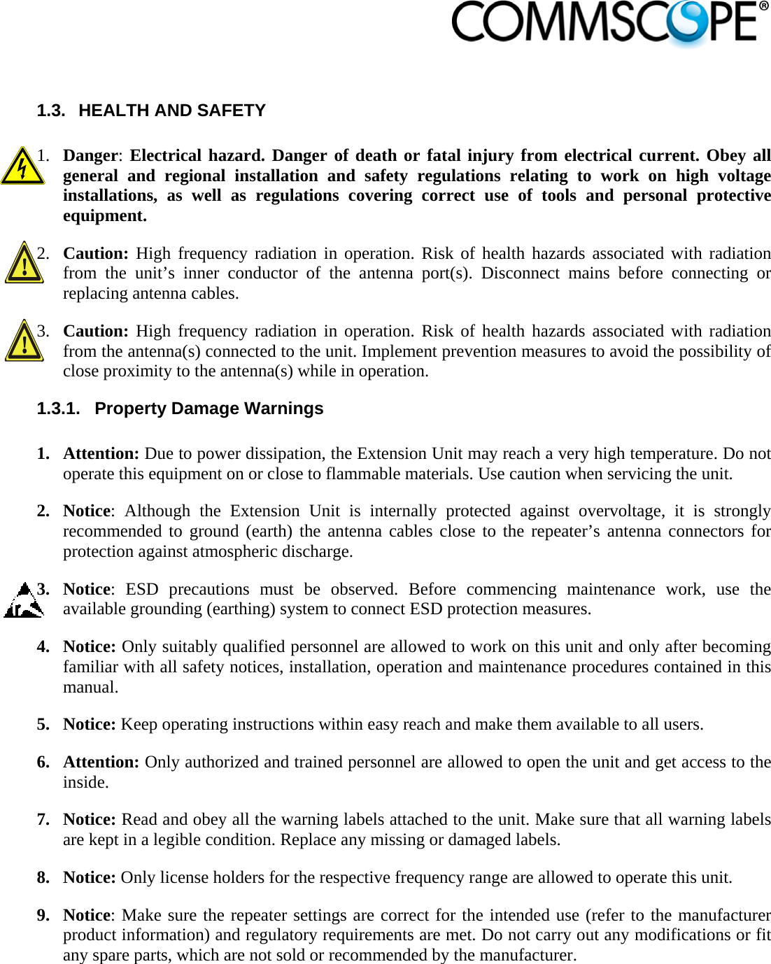                             1.3.  HEALTH AND SAFETY  1. Danger: Electrical hazard. Danger of death or fatal injury from electrical current. Obey all general and regional installation and safety regulations relating to work on high voltage installations, as well as regulations covering correct use of tools and personal protective equipment. 2. Caution: High frequency radiation in operation. Risk of health hazards associated with radiation from the unit’s inner conductor of the antenna port(s). Disconnect mains before connecting or replacing antenna cables. 3. Caution: High frequency radiation in operation. Risk of health hazards associated with radiation from the antenna(s) connected to the unit. Implement prevention measures to avoid the possibility of close proximity to the antenna(s) while in operation. 1.3.1.  Property Damage Warnings  1. Attention: Due to power dissipation, the Extension Unit may reach a very high temperature. Do not operate this equipment on or close to flammable materials. Use caution when servicing the unit. 2. Notice: Although the Extension Unit is internally protected against overvoltage, it is strongly recommended to ground (earth) the antenna cables close to the repeater’s antenna connectors for protection against atmospheric discharge. 3. Notice: ESD precautions must be observed. Before commencing maintenance work, use the available grounding (earthing) system to connect ESD protection measures. 4. Notice: Only suitably qualified personnel are allowed to work on this unit and only after becoming familiar with all safety notices, installation, operation and maintenance procedures contained in this manual. 5. Notice: Keep operating instructions within easy reach and make them available to all users. 6. Attention: Only authorized and trained personnel are allowed to open the unit and get access to the inside. 7. Notice: Read and obey all the warning labels attached to the unit. Make sure that all warning labels are kept in a legible condition. Replace any missing or damaged labels. 8. Notice: Only license holders for the respective frequency range are allowed to operate this unit. 9. Notice: Make sure the repeater settings are correct for the intended use (refer to the manufacturer product information) and regulatory requirements are met. Do not carry out any modifications or fit any spare parts, which are not sold or recommended by the manufacturer.  