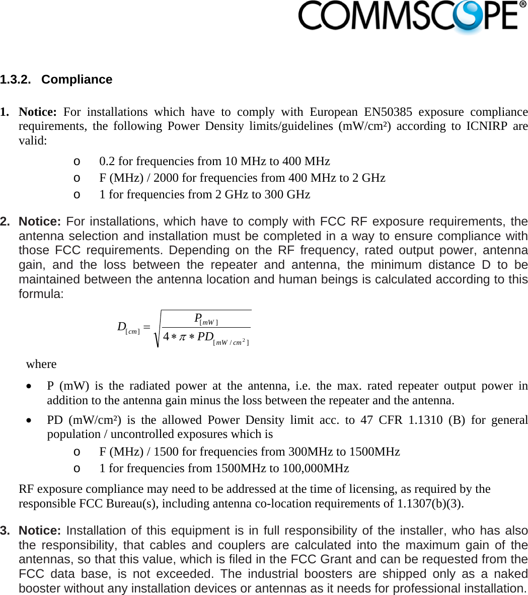                             1.3.2. Compliance  1. Notice: For installations which have to comply with European EN50385 exposure compliance requirements, the following Power Density limits/guidelines (mW/cm²) according to ICNIRP are valid: o 0.2 for frequencies from 10 MHz to 400 MHz o F (MHz) / 2000 for frequencies from 400 MHz to 2 GHz o 1 for frequencies from 2 GHz to 300 GHz 2. Notice: For installations, which have to comply with FCC RF exposure requirements, the antenna selection and installation must be completed in a way to ensure compliance with those FCC requirements. Depending on the RF frequency, rated output power, antenna gain, and the loss between the repeater and antenna, the minimum distance D to be maintained between the antenna location and human beings is calculated according to this formula:  ]/[][][24cmmWmWcm PDPD  where  P (mW) is the radiated power at the antenna, i.e. the max. rated repeater output power in addition to the antenna gain minus the loss between the repeater and the antenna.  PD (mW/cm²) is the allowed Power Density limit acc. to 47 CFR 1.1310 (B) for general population / uncontrolled exposures which is o F (MHz) / 1500 for frequencies from 300MHz to 1500MHz o 1 for frequencies from 1500MHz to 100,000MHz RF exposure compliance may need to be addressed at the time of licensing, as required by the responsible FCC Bureau(s), including antenna co-location requirements of 1.1307(b)(3). 3. Notice: Installation of this equipment is in full responsibility of the installer, who has also the responsibility, that cables and couplers are calculated into the maximum gain of the antennas, so that this value, which is filed in the FCC Grant and can be requested from the FCC data base, is not exceeded. The industrial boosters are shipped only as a naked booster without any installation devices or antennas as it needs for professional installation. 