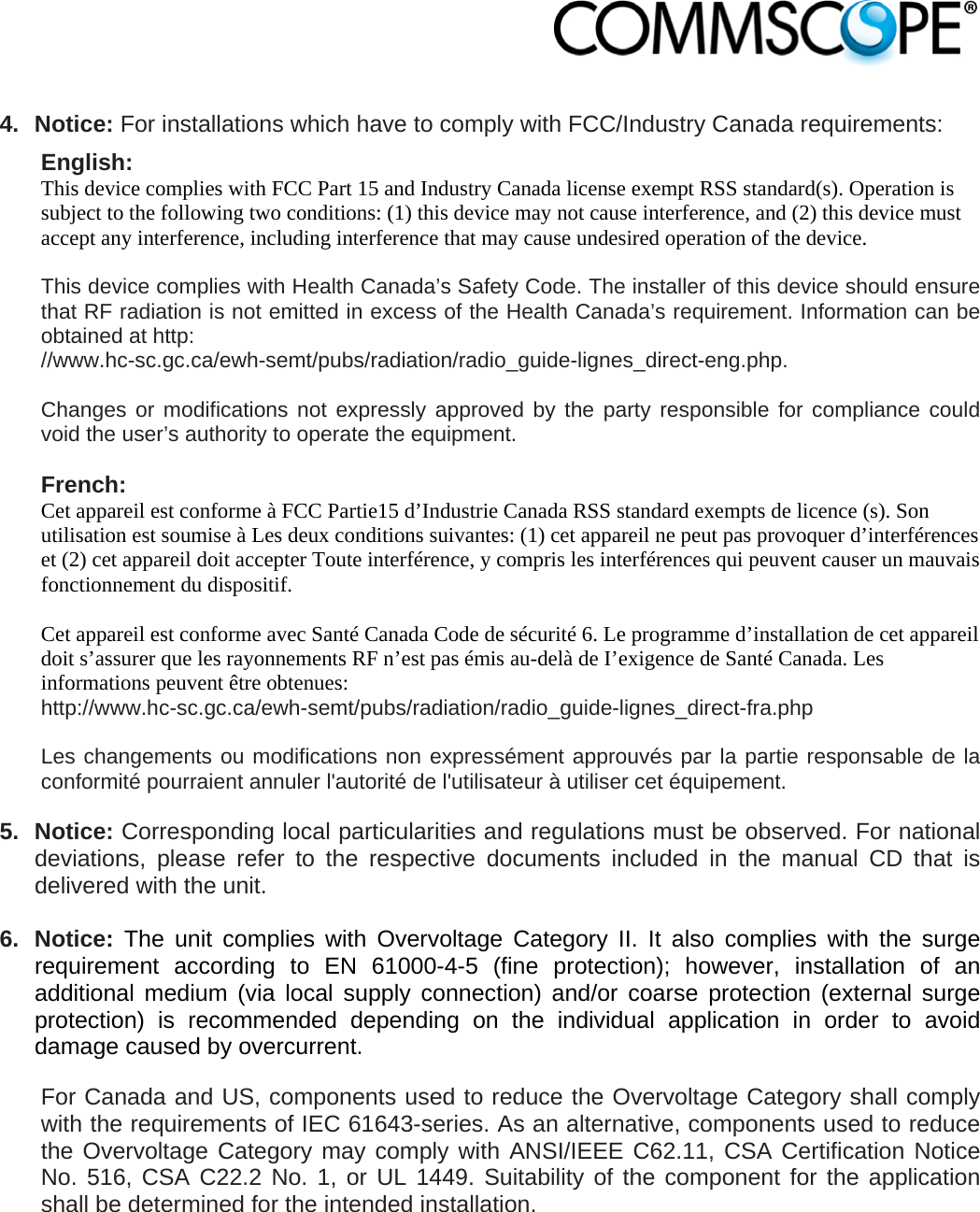                             4. Notice: For installations which have to comply with FCC/Industry Canada requirements: English: This device complies with FCC Part 15 and Industry Canada license exempt RSS standard(s). Operation is subject to the following two conditions: (1) this device may not cause interference, and (2) this device must accept any interference, including interference that may cause undesired operation of the device.  This device complies with Health Canada’s Safety Code. The installer of this device should ensure that RF radiation is not emitted in excess of the Health Canada’s requirement. Information can be obtained at http: //www.hc-sc.gc.ca/ewh-semt/pubs/radiation/radio_guide-lignes_direct-eng.php.  Changes or modifications not expressly approved by the party responsible for compliance could void the user’s authority to operate the equipment.  French: Cet appareil est conforme à FCC Partie15 d’Industrie Canada RSS standard exempts de licence (s). Son utilisation est soumise à Les deux conditions suivantes: (1) cet appareil ne peut pas provoquer d’interférences et (2) cet appareil doit accepter Toute interférence, y compris les interférences qui peuvent causer un mauvais fonctionnement du dispositif.  Cet appareil est conforme avec Santé Canada Code de sécurité 6. Le programme d’installation de cet appareil doit s’assurer que les rayonnements RF n’est pas émis au-delà de I’exigence de Santé Canada. Les informations peuvent être obtenues: http://www.hc-sc.gc.ca/ewh-semt/pubs/radiation/radio_guide-lignes_direct-fra.php  Les changements ou modifications non expressément approuvés par la partie responsable de la conformité pourraient annuler l&apos;autorité de l&apos;utilisateur à utiliser cet équipement.  5. Notice: Corresponding local particularities and regulations must be observed. For national deviations, please refer to the respective documents included in the manual CD that is delivered with the unit.  6. Notice: The unit complies with Overvoltage Category II. It also complies with the surge requirement according to EN 61000-4-5 (fine protection); however, installation of an additional medium (via local supply connection) and/or coarse protection (external surge protection) is recommended depending on the individual application in order to avoid damage caused by overcurrent. For Canada and US, components used to reduce the Overvoltage Category shall comply with the requirements of IEC 61643-series. As an alternative, components used to reduce the Overvoltage Category may comply with ANSI/IEEE C62.11, CSA Certification Notice No. 516, CSA C22.2 No. 1, or UL 1449. Suitability of the component for the application shall be determined for the intended installation.  
