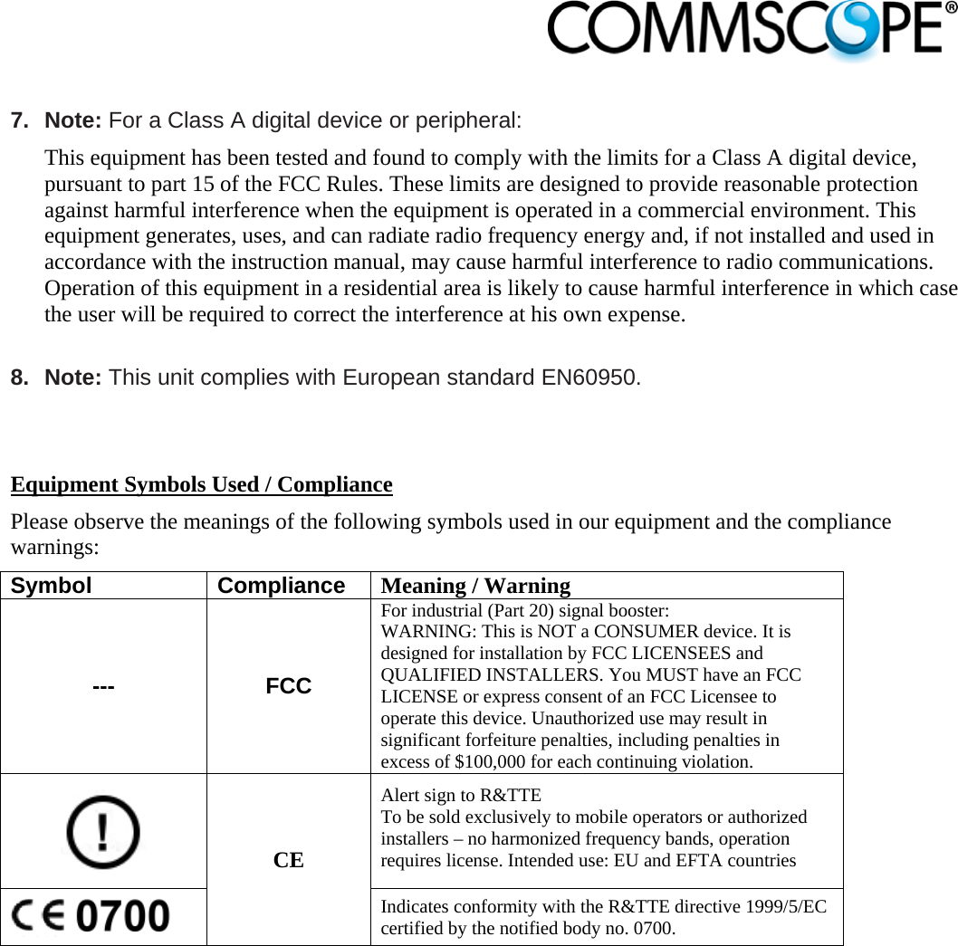                             7. Note: For a Class A digital device or peripheral: This equipment has been tested and found to comply with the limits for a Class A digital device, pursuant to part 15 of the FCC Rules. These limits are designed to provide reasonable protection against harmful interference when the equipment is operated in a commercial environment. This equipment generates, uses, and can radiate radio frequency energy and, if not installed and used in accordance with the instruction manual, may cause harmful interference to radio communications. Operation of this equipment in a residential area is likely to cause harmful interference in which case the user will be required to correct the interference at his own expense.  8. Note: This unit complies with European standard EN60950.    Equipment Symbols Used / Compliance Please observe the meanings of the following symbols used in our equipment and the compliance warnings: Symbol Compliance Meaning / Warning --- FCC For industrial (Part 20) signal booster: WARNING: This is NOT a CONSUMER device. It is designed for installation by FCC LICENSEES and QUALIFIED INSTALLERS. You MUST have an FCC LICENSE or express consent of an FCC Licensee to operate this device. Unauthorized use may result in significant forfeiture penalties, including penalties in excess of $100,000 for each continuing violation.  CE Alert sign to R&amp;TTE To be sold exclusively to mobile operators or authorized installers – no harmonized frequency bands, operation requires license. Intended use: EU and EFTA countries  Indicates conformity with the R&amp;TTE directive 1999/5/EC certified by the notified body no. 0700.   