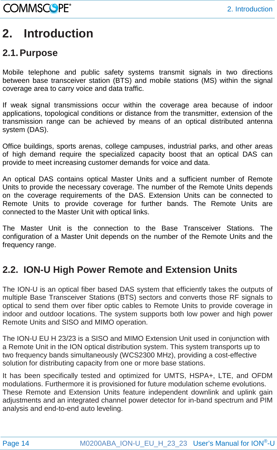  2. Introduction  Page 14 M0200ABA_ION-U_EU_H_23_23   User’s Manual for ION®-U  2.  Introduction 2.1. Purpose  Mobile telephone  and public safety systems transmit signals in two directions between base transceiver station (BTS) and mobile stations (MS) within the signal coverage area to carry voice and data traffic.  If weak signal transmissions occur within the coverage area because of indoor applications, topological conditions or distance from the transmitter, extension of the transmission range can be achieved by means of an optical distributed antenna system (DAS).  Office buildings, sports arenas, college campuses, industrial parks, and other areas of high demand require the specialized capacity boost that an optical DAS can provide to meet increasing customer demands for voice and data.  An optical DAS contains optical Master Units  and  a sufficient number of Remote Units to provide the necessary coverage. The number of the Remote Units depends on the  coverage requirements of the DAS.  Extension Units can be connected to Remote Units to provide coverage for further bands. The Remote Units are connected to the Master Unit with optical links.  The Master Unit is the connection to the Base  Transceiver  Stations. The configuration of a Master Unit depends on the number of the Remote Units and the frequency range.   2.2.  ION-U High Power Remote and Extension Units  The ION-U is an optical fiber based DAS system that efficiently takes the outputs of multiple Base Transceiver Stations (BTS) sectors and converts those RF signals to optical to send them over fiber optic cables to Remote Units to provide coverage in indoor and outdoor locations. The system supports both low power and high power Remote Units and SISO and MIMO operation.  The ION-U EU H 23/23 is a SISO and MIMO Extension Unit used in conjunction with a Remote Unit in the ION optical distribution system. This system transports up to two frequency bands simultaneously (WCS2300 MHz), providing a cost-effective solution for distributing capacity from one or more base stations. It has been specifically tested and optimized for UMTS, HSPA+, LTE, and OFDM modulations. Furthermore it is provisioned for future modulation scheme evolutions. These Remote and Extension Units feature independent downlink and uplink gain adjustments and an integrated channel power detector for in-band spectrum and PIM analysis and end-to-end auto leveling.    