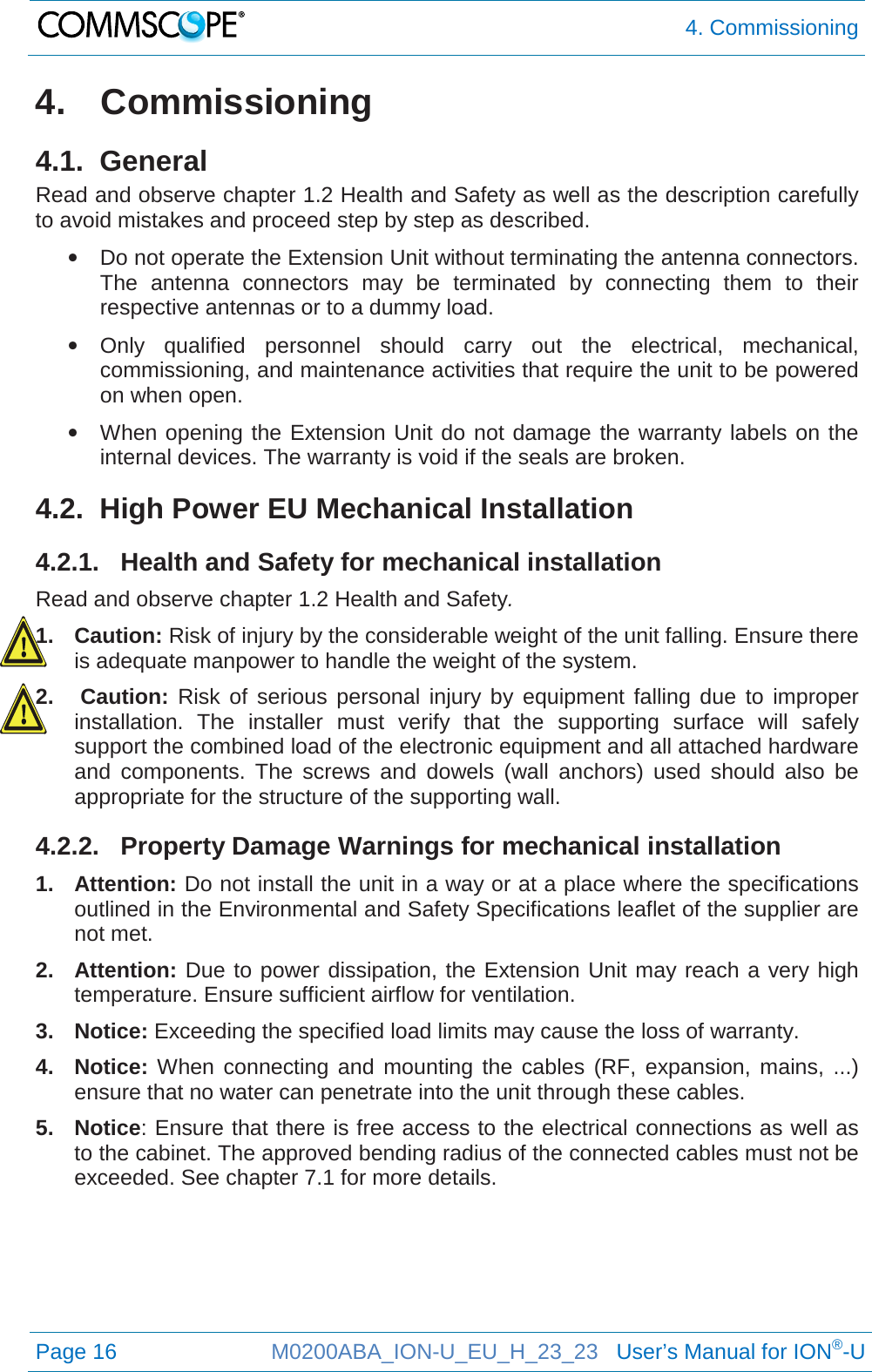 4. Commissioning  Page 16 M0200ABA_ION-U_EU_H_23_23   User’s Manual for ION®-U  4. Commissioning 4.1.  General Read and observe chapter 1.2 Health and Safety as well as the description carefully to avoid mistakes and proceed step by step as described. • Do not operate the Extension Unit without terminating the antenna connectors. The antenna connectors may be terminated by connecting them to their respective antennas or to a dummy load. • Only qualified personnel should carry out the electrical, mechanical, commissioning, and maintenance activities that require the unit to be powered on when open. • When opening the Extension Unit do not damage the warranty labels on the internal devices. The warranty is void if the seals are broken. 4.2.  High Power EU Mechanical Installation 4.2.1. Health and Safety for mechanical installation Read and observe chapter 1.2 Health and Safety. 1. Caution: Risk of injury by the considerable weight of the unit falling. Ensure there is adequate manpower to handle the weight of the system. 2.  Caution: Risk of serious personal injury by equipment falling due to improper installation. The installer must verify that the supporting surface will safely support the combined load of the electronic equipment and all attached hardware and components. The screws and dowels (wall anchors) used should also be appropriate for the structure of the supporting wall. 4.2.2. Property Damage Warnings for mechanical installation 1. Attention: Do not install the unit in a way or at a place where the specifications outlined in the Environmental and Safety Specifications leaflet of the supplier are not met. 2. Attention: Due to power dissipation, the Extension Unit may reach a very high temperature. Ensure sufficient airflow for ventilation. 3. Notice: Exceeding the specified load limits may cause the loss of warranty. 4. Notice: When connecting and mounting the cables (RF, expansion, mains, ...) ensure that no water can penetrate into the unit through these cables. 5. Notice: Ensure that there is free access to the electrical connections as well as to the cabinet. The approved bending radius of the connected cables must not be exceeded. See chapter 7.1 for more details.    