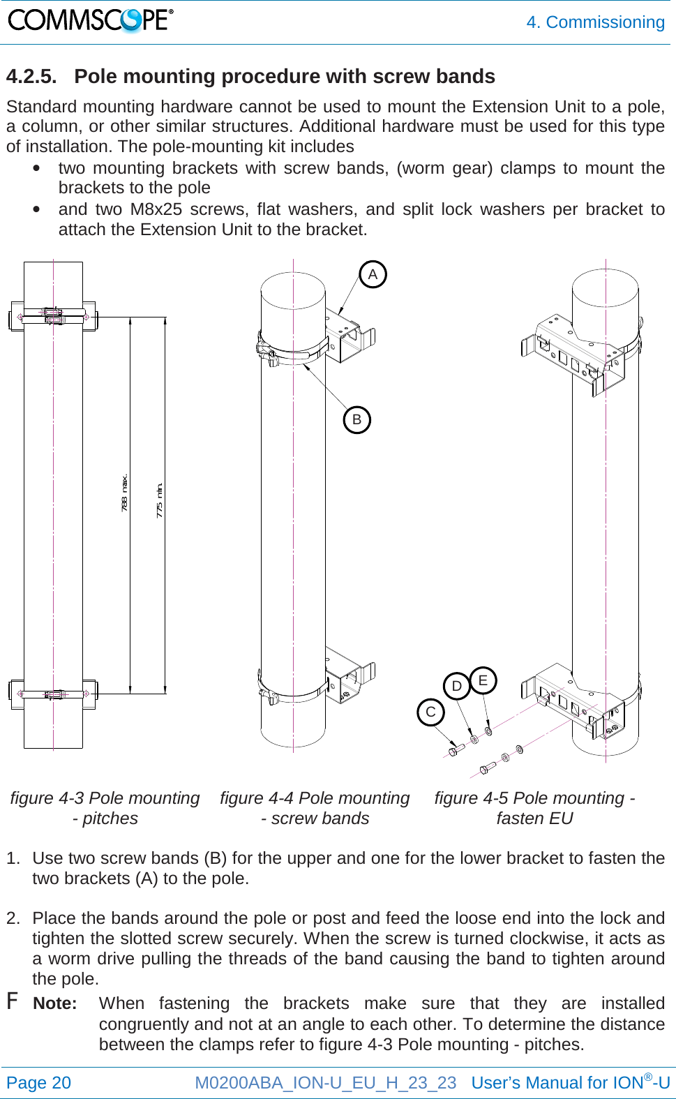  4. Commissioning  Page 20 M0200ABA_ION-U_EU_H_23_23   User’s Manual for ION®-U  4.2.5. Pole mounting procedure with screw bands Standard mounting hardware cannot be used to mount the Extension Unit to a pole, a column, or other similar structures. Additional hardware must be used for this type of installation. The pole-mounting kit includes • two mounting brackets with screw bands, (worm gear) clamps to mount the brackets to the pole • and two M8x25 screws, flat washers, and split  lock washers per bracket to attach the Extension Unit to the bracket.     figure 4-3 Pole mounting - pitches figure 4-4 Pole mounting - screw bands figure 4-5 Pole mounting - fasten EU  1. Use two screw bands (B) for the upper and one for the lower bracket to fasten the two brackets (A) to the pole.  2. Place the bands around the pole or post and feed the loose end into the lock and tighten the slotted screw securely. When the screw is turned clockwise, it acts as a worm drive pulling the threads of the band causing the band to tighten around the pole. F Note: When fastening the brackets make sure that they are installed congruently and not at an angle to each other. To determine the distance between the clamps refer to figure 4-3 Pole mounting - pitches.   775 min.788 max.A B C D E 