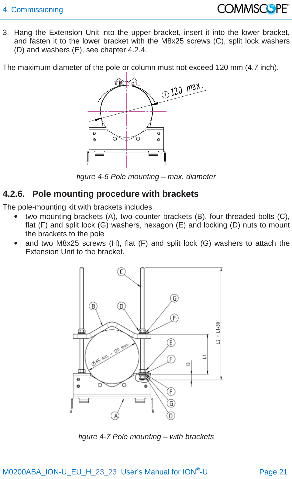 4. Commissioning   M0200ABA_ION-U_EU_H_23_23  User’s Manual for ION®-U  Page 21  3. Hang the Extension  Unit into the upper bracket, insert it into the lower bracket, and fasten it to the lower bracket with the M8x25 screws (C), split lock washers (D) and washers (E), see chapter 4.2.4.  The maximum diameter of the pole or column must not exceed 120 mm (4.7 inch).  figure 4-6 Pole mounting – max. diameter 4.2.6. Pole mounting procedure with brackets The pole-mounting kit with brackets includes • two mounting brackets (A), two counter brackets (B), four threaded bolts (C), flat (F) and split lock (G) washers, hexagon (E) and locking (D) nuts to mount the brackets to the pole • and two M8x25 screws (H), flat (F) and split lock (G) washers to attach the Extension Unit to the bracket.  figure 4-7 Pole mounting – with brackets 120max.