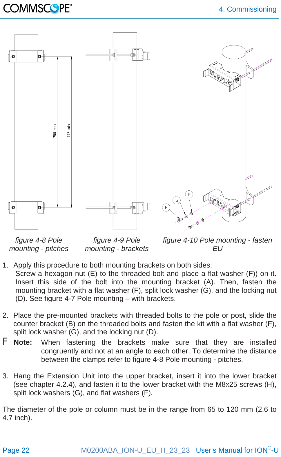  4. Commissioning  Page 22 M0200ABA_ION-U_EU_H_23_23   User’s Manual for ION®-U      figure 4-8 Pole mounting - pitches figure 4-9 Pole mounting - brackets figure 4-10 Pole mounting - fasten EU  1. Apply this procedure to both mounting brackets on both sides: Screw a hexagon nut (E) to the threaded bolt and place a flat washer (F)) on it. Insert this side of the bolt into the mounting bracket (A). Then,  fasten the mounting bracket with a flat washer (F), split lock washer (G), and the locking nut (D). See figure 4-7 Pole mounting – with brackets.  2. Place the pre-mounted brackets with threaded bolts to the pole or post, slide the counter bracket (B) on the threaded bolts and fasten the kit with a flat washer (F), split lock washer (G), and the locking nut (D). F Note: When fastening the brackets make sure that they are installed congruently and not at an angle to each other. To determine the distance between the clamps refer to figure 4-8 Pole mounting - pitches.  3. Hang the Extension Unit into the upper bracket, insert it into the lower bracket (see chapter 4.2.4), and fasten it to the lower bracket with the M8x25 screws (H), split lock washers (G), and flat washers (F).  The diameter of the pole or column must be in the range from 65 to 120 mm (2.6 to 4.7 inch).    