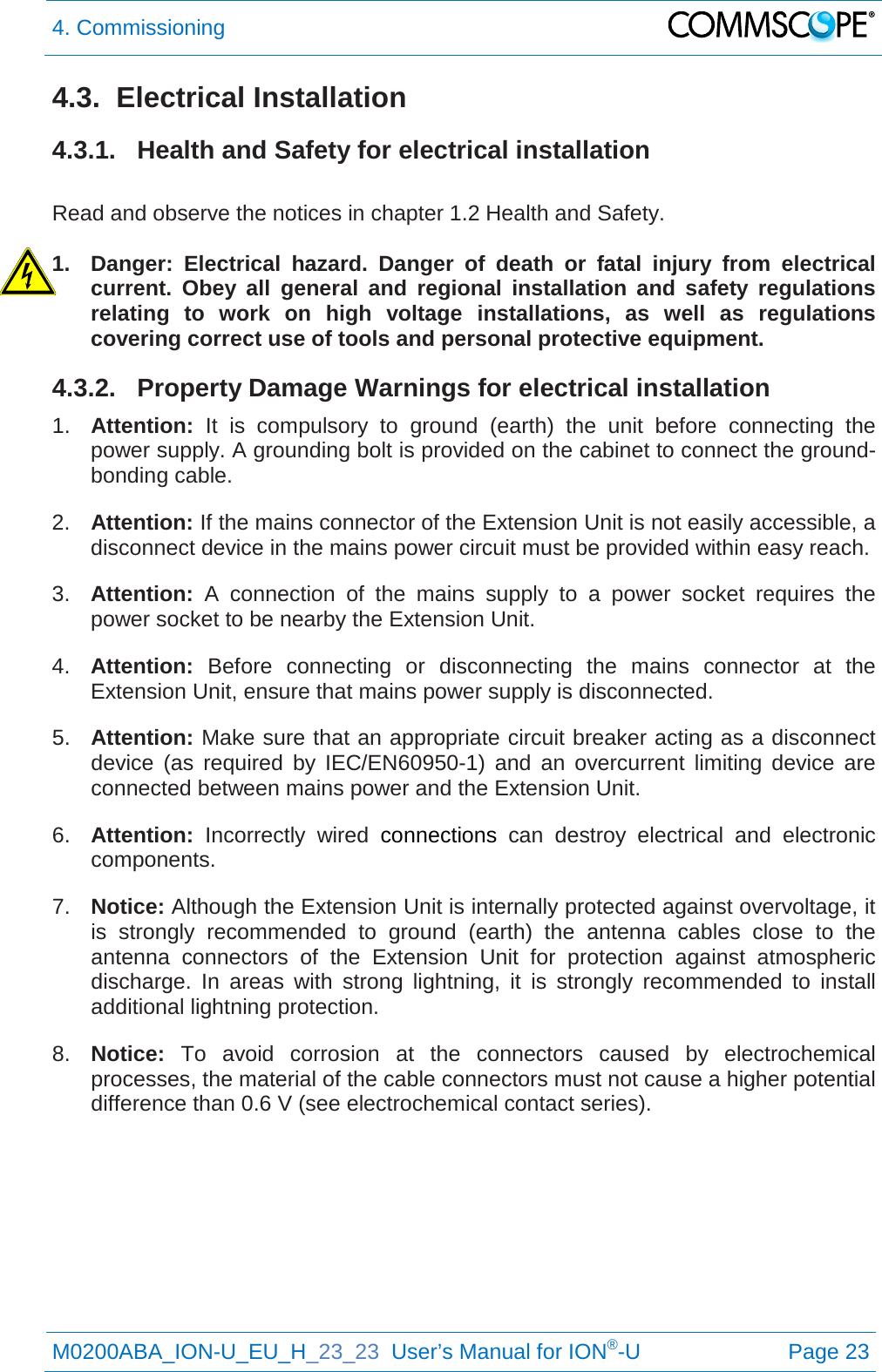 4. Commissioning   M0200ABA_ION-U_EU_H_23_23  User’s Manual for ION®-U  Page 23  4.3.  Electrical Installation 4.3.1. Health and Safety for electrical installation  Read and observe the notices in chapter 1.2 Health and Safety.  1. Danger: Electrical hazard. Danger of death or fatal injury from electrical current. Obey all general and regional installation and safety regulations relating to work on high voltage installations, as well as regulations covering correct use of tools and personal protective equipment. 4.3.2. Property Damage Warnings for electrical installation 1. Attention: It is compulsory to ground (earth) the unit before connecting the power supply. A grounding bolt is provided on the cabinet to connect the ground-bonding cable. 2. Attention: If the mains connector of the Extension Unit is not easily accessible, a disconnect device in the mains power circuit must be provided within easy reach. 3. Attention: A connection of the mains supply to a power socket requires the power socket to be nearby the Extension Unit. 4. Attention:  Before connecting or disconnecting the mains connector at the Extension Unit, ensure that mains power supply is disconnected. 5. Attention: Make sure that an appropriate circuit breaker acting as a disconnect device (as required by IEC/EN60950-1) and an overcurrent limiting device are connected between mains power and the Extension Unit. 6. Attention: Incorrectly wired connections can destroy electrical and electronic components. 7. Notice: Although the Extension Unit is internally protected against overvoltage, it is strongly recommended to ground (earth) the antenna cables close to the antenna connectors of the Extension  Unit for protection against atmospheric discharge. In areas with strong lightning, it is strongly recommended to install additional lightning protection. 8. Notice: To avoid corrosion at the connectors caused by electrochemical processes, the material of the cable connectors must not cause a higher potential difference than 0.6 V (see electrochemical contact series).    