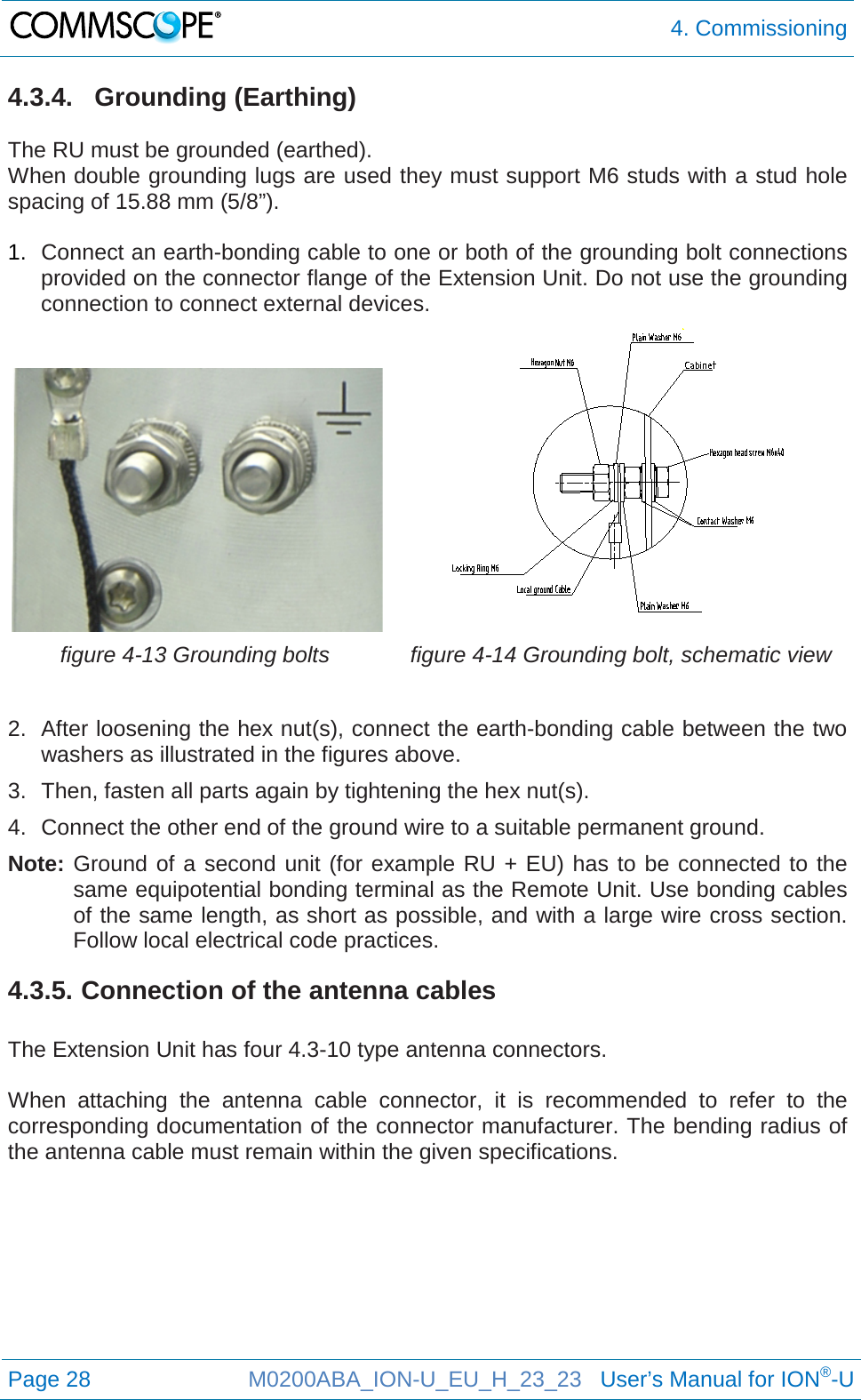  4. Commissioning  Page 28 M0200ABA_ION-U_EU_H_23_23   User’s Manual for ION®-U  4.3.4. Grounding (Earthing)  The RU must be grounded (earthed). When double grounding lugs are used they must support M6 studs with a stud hole spacing of 15.88 mm (5/8”).  1. Connect an earth-bonding cable to one or both of the grounding bolt connections provided on the connector flange of the Extension Unit. Do not use the grounding connection to connect external devices.   figure 4-13 Grounding bolts  figure 4-14 Grounding bolt, schematic view  2. After loosening the hex nut(s), connect the earth-bonding cable between the two washers as illustrated in the figures above. 3. Then, fasten all parts again by tightening the hex nut(s). 4. Connect the other end of the ground wire to a suitable permanent ground. Note: Ground of a second unit (for example RU + EU) has to be connected to the same equipotential bonding terminal as the Remote Unit. Use bonding cables of the same length, as short as possible, and with a large wire cross section. Follow local electrical code practices. 4.3.5. Connection of the antenna cables  The Extension Unit has four 4.3-10 type antenna connectors.  When attaching the antenna cable connector, it is recommended to refer to the corresponding documentation of the connector manufacturer. The bending radius of the antenna cable must remain within the given specifications.     