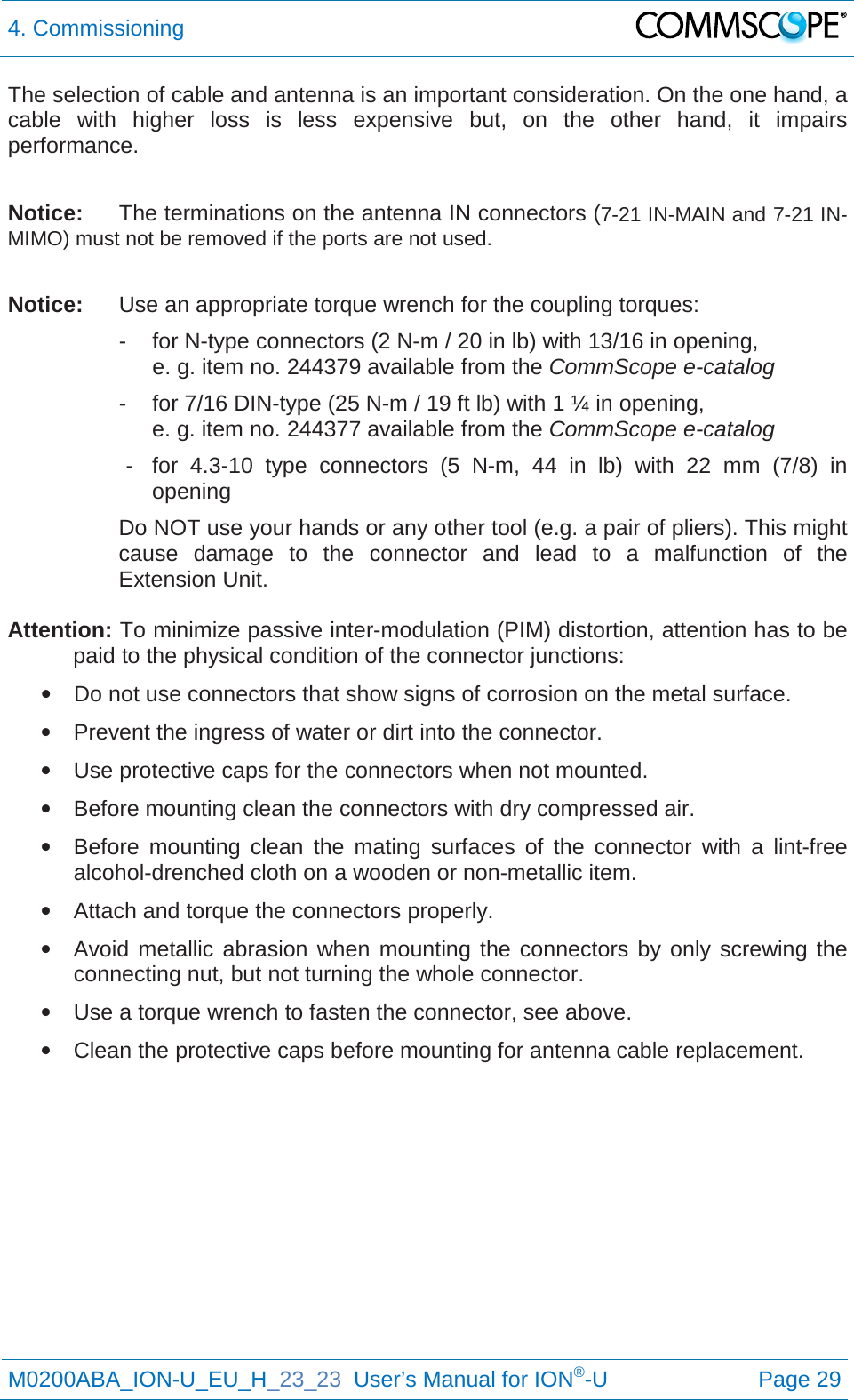 4. Commissioning   M0200ABA_ION-U_EU_H_23_23  User’s Manual for ION®-U  Page 29  The selection of cable and antenna is an important consideration. On the one hand, a cable with higher loss is less expensive but, on the other hand, it impairs performance.   Notice: The terminations on the antenna IN connectors (7-21 IN-MAIN and 7-21 IN-MIMO) must not be removed if the ports are not used.  Notice: Use an appropriate torque wrench for the coupling torques:   -  for N-type connectors (2 N-m / 20 in lb) with 13/16 in opening,      e. g. item no. 244379 available from the CommScope e-catalog   -  for 7/16 DIN-type (25 N-m / 19 ft lb) with 1 ¼ in opening,      e. g. item no. 244377 available from the CommScope e-catalog   -  for 4.3-10 type connectors (5 N-m, 44 in lb) with 22 mm (7/8) in opening Do NOT use your hands or any other tool (e.g. a pair of pliers). This might cause damage to the connector and lead to a malfunction of the Extension Unit.  Attention: To minimize passive inter-modulation (PIM) distortion, attention has to be paid to the physical condition of the connector junctions: • Do not use connectors that show signs of corrosion on the metal surface. • Prevent the ingress of water or dirt into the connector. • Use protective caps for the connectors when not mounted. • Before mounting clean the connectors with dry compressed air. • Before mounting clean the mating surfaces of the connector with a lint-free alcohol-drenched cloth on a wooden or non-metallic item. • Attach and torque the connectors properly. • Avoid metallic abrasion when mounting the connectors by only screwing the connecting nut, but not turning the whole connector. • Use a torque wrench to fasten the connector, see above. • Clean the protective caps before mounting for antenna cable replacement.    