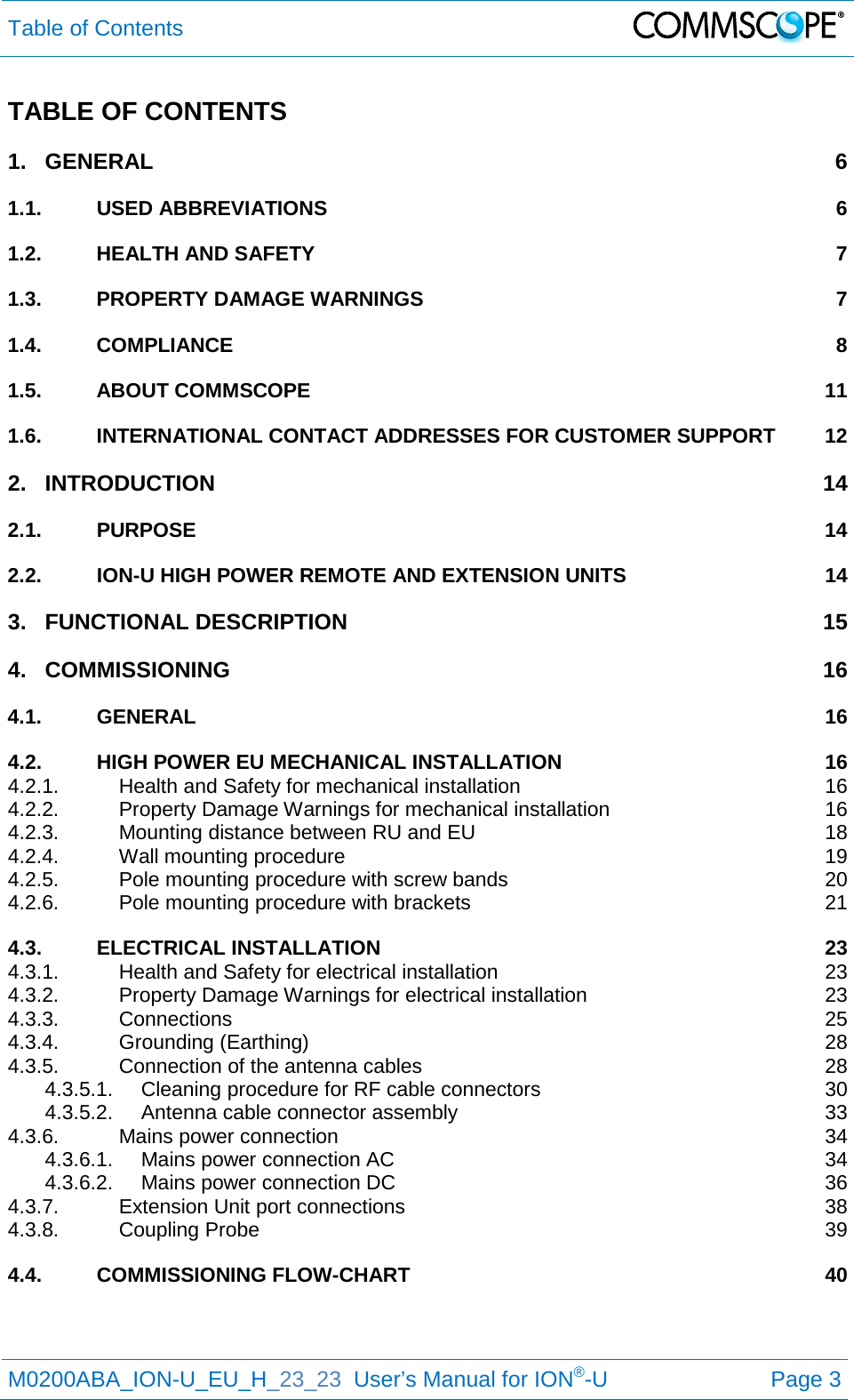 Table of Contents   M0200ABA_ION-U_EU_H_23_23  User’s Manual for ION®-U  Page 3  TABLE OF CONTENTS 1. GENERAL  6 1.1. USED ABBREVIATIONS  6 1.2. HEALTH AND SAFETY  7 1.3. PROPERTY DAMAGE WARNINGS  7 1.4. COMPLIANCE  8 1.5. ABOUT COMMSCOPE 11 1.6. INTERNATIONAL CONTACT ADDRESSES FOR CUSTOMER SUPPORT 12 2. INTRODUCTION 14 2.1. PURPOSE 14 2.2. ION-U HIGH POWER REMOTE AND EXTENSION UNITS 14 3. FUNCTIONAL DESCRIPTION 15 4. COMMISSIONING 16 4.1. GENERAL 16 4.2. HIGH POWER EU MECHANICAL INSTALLATION 16 4.2.1. Health and Safety for mechanical installation 16 4.2.2. Property Damage Warnings for mechanical installation 16 4.2.3. Mounting distance between RU and EU 18 4.2.4. Wall mounting procedure 19 4.2.5. Pole mounting procedure with screw bands 20 4.2.6. Pole mounting procedure with brackets 21 4.3. ELECTRICAL INSTALLATION 23 4.3.1. Health and Safety for electrical installation 23 4.3.2. Property Damage Warnings for electrical installation 23 4.3.3. Connections 25 4.3.4. Grounding (Earthing) 28 4.3.5. Connection of the antenna cables 28 4.3.5.1. Cleaning procedure for RF cable connectors 30 4.3.5.2. Antenna cable connector assembly 33 4.3.6. Mains power connection 34 4.3.6.1. Mains power connection AC 34 4.3.6.2. Mains power connection DC 36 4.3.7. Extension Unit port connections 38 4.3.8. Coupling Probe 39 4.4. COMMISSIONING FLOW-CHART 40   