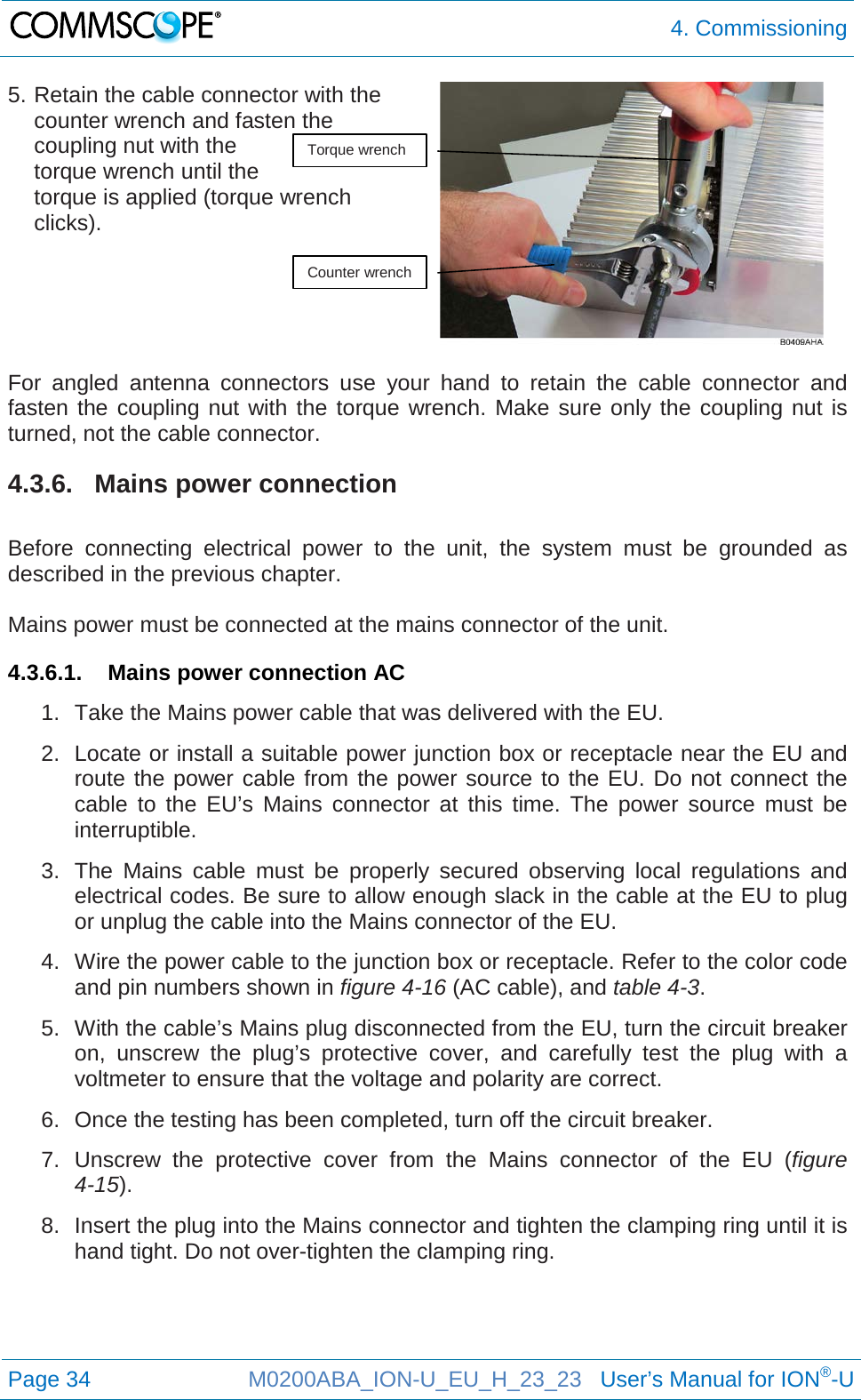  4. Commissioning  Page 34 M0200ABA_ION-U_EU_H_23_23   User’s Manual for ION®-U  5. Retain the cable connector with the counter wrench and fasten the coupling nut with the torque wrench until the  torque is applied (torque wrench clicks).    For angled antenna connectors use your hand to retain the cable connector and fasten the coupling nut with the torque wrench. Make sure only the coupling nut is turned, not the cable connector. 4.3.6. Mains power connection  Before connecting electrical power to the unit, the system must be grounded as described in the previous chapter.  Mains power must be connected at the mains connector of the unit. 4.3.6.1. Mains power connection AC 1. Take the Mains power cable that was delivered with the EU. 2. Locate or install a suitable power junction box or receptacle near the EU and route the power cable from the power source to the EU. Do not connect the cable to the EU’s Mains connector at this time. The power source must be interruptible. 3. The Mains cable must be properly secured observing local regulations and electrical codes. Be sure to allow enough slack in the cable at the EU to plug or unplug the cable into the Mains connector of the EU. 4. Wire the power cable to the junction box or receptacle. Refer to the color code and pin numbers shown in figure 4-16 (AC cable), and table 4-3. 5. With the cable’s Mains plug disconnected from the EU, turn the circuit breaker on, unscrew the plug’s protective cover, and carefully test the plug with a voltmeter to ensure that the voltage and polarity are correct. 6. Once the testing has been completed, turn off the circuit breaker. 7. Unscrew the protective cover from the Mains connector of the EU (figure 4-15). 8. Insert the plug into the Mains connector and tighten the clamping ring until it is hand tight. Do not over-tighten the clamping ring.    Torque wrench Counter wrench 