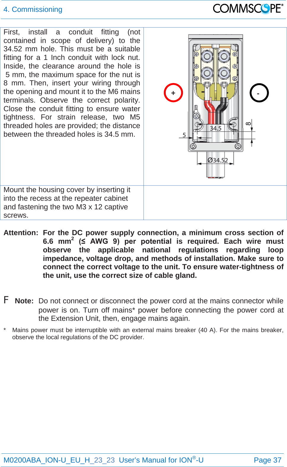 4. Commissioning   M0200ABA_ION-U_EU_H_23_23  User’s Manual for ION®-U  Page 37  First, install a conduit fitting (not contained in scope of delivery) to the 34.52 mm hole. This must be a suitable fitting for a 1 Inch conduit with lock nut.  Inside, the clearance around the hole is  5 mm, the maximum space for the nut is 8 mm. Then, insert your wiring through the opening and mount it to the M6 mains terminals. Observe the correct polarity. Close the conduit fitting to ensure water tightness. For strain release, two M5 threaded holes are provided; the distance between the threaded holes is 34.5 mm.  Mount the housing cover by inserting it into the recess at the repeater cabinet and fastening the two M3 x 12 captive screws.   Attention:  For the DC power supply connection, a minimum cross section of 6.6 mm2 (≤  AWG  9)  per  potential  is required. Each wire must observe the applicable national regulations regarding loop impedance, voltage drop, and methods of installation. Make sure to connect the correct voltage to the unit. To ensure water-tightness of the unit, use the correct size of cable gland.  F Note:  Do not connect or disconnect the power cord at the mains connector while power is on. Turn off mains* power before connecting the power cord at the Extension Unit, then, engage mains again. *  Mains power must be interruptible with an external mains breaker (40 A). For the mains breaker, observe the local regulations of the DC provider.    + - 