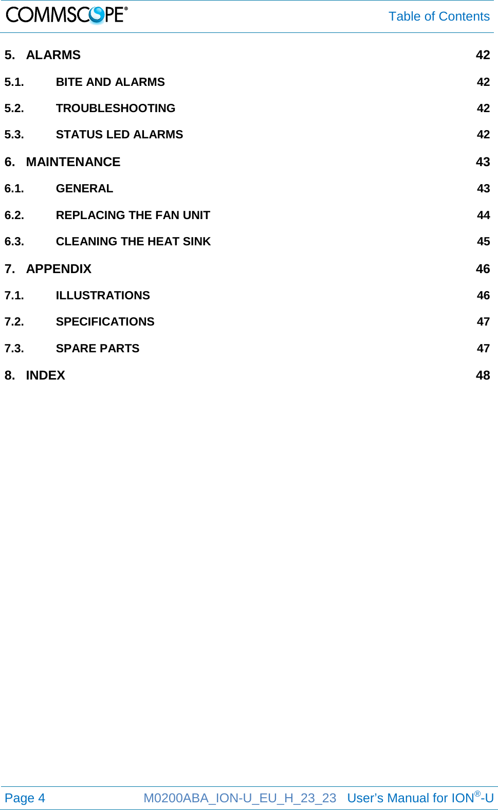  Table of Contents  Page 4  M0200ABA_ION-U_EU_H_23_23   User’s Manual for ION®-U  5. ALARMS 42 5.1. BITE AND ALARMS 42 5.2. TROUBLESHOOTING 42 5.3. STATUS LED ALARMS 42 6. MAINTENANCE 43 6.1. GENERAL 43 6.2. REPLACING THE FAN UNIT 44 6.3. CLEANING THE HEAT SINK 45 7. APPENDIX 46 7.1. ILLUSTRATIONS 46 7.2. SPECIFICATIONS 47 7.3. SPARE PARTS 47 8. INDEX 48  