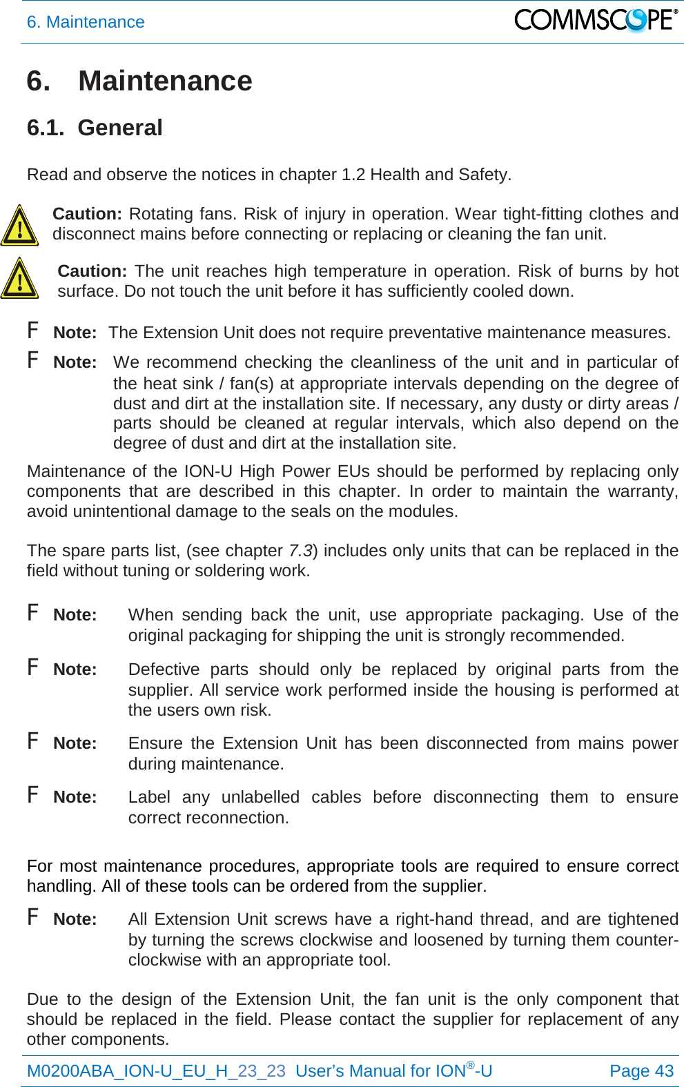 6. Maintenance   M0200ABA_ION-U_EU_H_23_23  User’s Manual for ION®-U  Page 43  6. Maintenance 6.1.  General  Read and observe the notices in chapter 1.2 Health and Safety.  Caution: Rotating fans. Risk of injury in operation. Wear tight-fitting clothes and disconnect mains before connecting or replacing or cleaning the fan unit. Caution: The unit reaches high temperature in operation. Risk of burns by hot surface. Do not touch the unit before it has sufficiently cooled down. F Note: The Extension Unit does not require preventative maintenance measures. F Note: We recommend checking the cleanliness of the unit and in particular of the heat sink / fan(s) at appropriate intervals depending on the degree of dust and dirt at the installation site. If necessary, any dusty or dirty areas / parts should be cleaned at regular intervals, which also depend on the degree of dust and dirt at the installation site. Maintenance of the ION-U High Power EUs should be performed by replacing only components that are described in this chapter. In order to maintain the  warranty, avoid unintentional damage to the seals on the modules.  The spare parts list, (see chapter 7.3) includes only units that can be replaced in the field without tuning or soldering work.  F Note: When  sending back the unit, use appropriate packaging.  Use of the original packaging for shipping the unit is strongly recommended. F Note: Defective parts should only be replaced by original parts from the supplier. All service work performed inside the housing is performed at the users own risk. F Note: Ensure the Extension  Unit has been disconnected from mains power during maintenance. F Note: Label any unlabelled cables before disconnecting them to ensure correct reconnection.  For most maintenance procedures, appropriate tools are required to ensure correct handling. All of these tools can be ordered from the supplier.  F Note:  All Extension Unit screws have a right-hand thread, and are tightened by turning the screws clockwise and loosened by turning them counter-clockwise with an appropriate tool.  Due to the design of the Extension  Unit, the fan unit is the only component that should be replaced in the field. Please contact the supplier for replacement of any other components. 