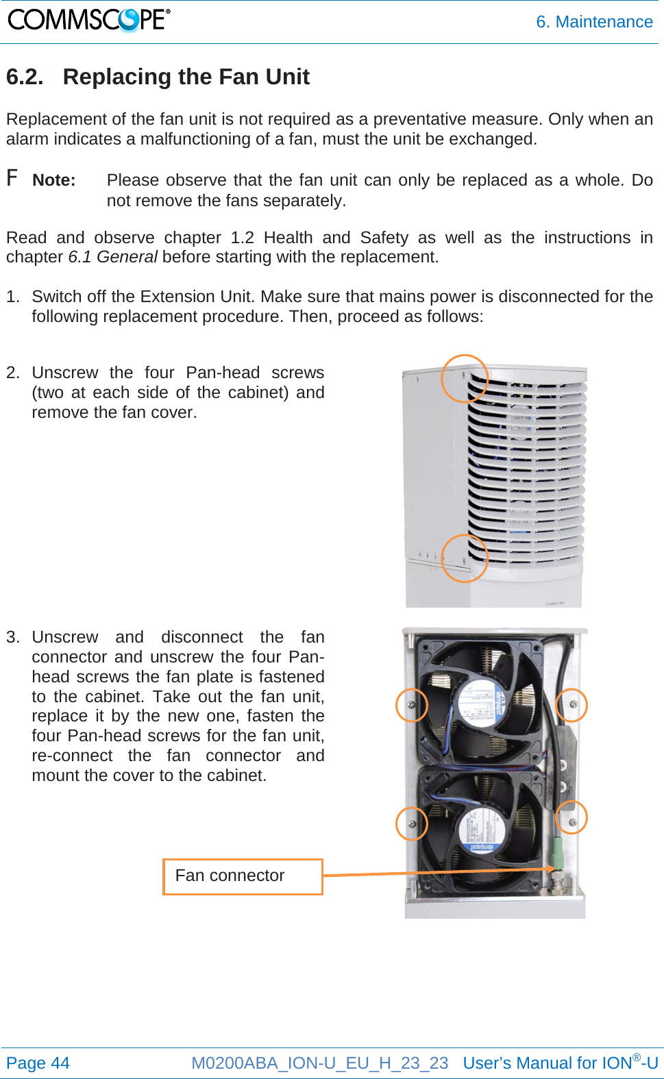  6. Maintenance  Page 44 M0200ABA_ION-U_EU_H_23_23   User’s Manual for ION®-U  6.2.   Replacing the Fan Unit  Replacement of the fan unit is not required as a preventative measure. Only when an alarm indicates a malfunctioning of a fan, must the unit be exchanged. F Note: Please observe that the fan unit can only be replaced as a whole. Do not remove the fans separately. Read  and observe chapter  1.2 Health and Safety as well as the instructions in chapter 6.1 General before starting with the replacement.   1. Switch off the Extension Unit. Make sure that mains power is disconnected for the following replacement procedure. Then, proceed as follows:  2.  Unscrew  the four Pan-head  screws (two at each side of the cabinet) and remove the fan cover.     3. Unscrew and disconnect the fan connector and unscrew the four Pan-head screws the fan plate is fastened to the cabinet. Take out the fan unit, replace it by the new one, fasten the four Pan-head screws for the fan unit, re-connect the fan connector and mount the cover to the cabinet.       Fan connector 