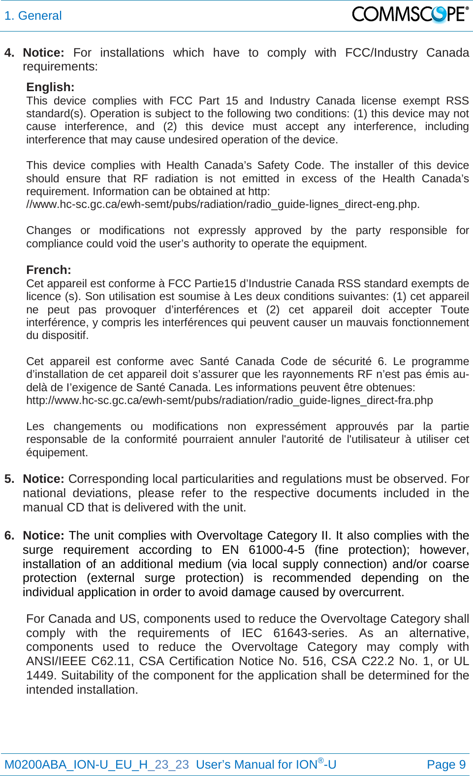 1. General   M0200ABA_ION-U_EU_H_23_23  User’s Manual for ION®-U  Page 9  4. Notice:  For installations which have to comply with FCC/Industry Canada requirements: English: This device complies with FCC Part 15 and Industry Canada license exempt RSS standard(s). Operation is subject to the following two conditions: (1) this device may not cause interference, and (2) this device must accept any interference, including interference that may cause undesired operation of the device.  This device complies with Health Canada’s Safety Code. The installer of this device should ensure that RF radiation is not emitted in excess of the Health Canada’s requirement. Information can be obtained at http: //www.hc-sc.gc.ca/ewh-semt/pubs/radiation/radio_guide-lignes_direct-eng.php.  Changes or modifications not expressly approved by the party responsible for compliance could void the user’s authority to operate the equipment.  French: Cet appareil est conforme à FCC Partie15 d’Industrie Canada RSS standard exempts de licence (s). Son utilisation est soumise à Les deux conditions suivantes: (1) cet appareil ne peut pas provoquer d’interférences et (2) cet appareil doit accepter Toute interférence, y compris les interférences qui peuvent causer un mauvais fonctionnement du dispositif.  Cet appareil est conforme avec Santé Canada Code de sécurité 6. Le programme d’installation de cet appareil doit s’assurer que les rayonnements RF n’est pas émis au-delà de I’exigence de Santé Canada. Les informations peuvent être obtenues: http://www.hc-sc.gc.ca/ewh-semt/pubs/radiation/radio_guide-lignes_direct-fra.php  Les changements ou modifications non expressément approuvés par la partie responsable de la conformité pourraient annuler l&apos;autorité de l&apos;utilisateur à utiliser cet équipement.  5. Notice: Corresponding local particularities and regulations must be observed. For national deviations, please refer to the respective documents included in the manual CD that is delivered with the unit.  6. Notice: The unit complies with Overvoltage Category II. It also complies with the surge requirement according to EN 61000-4-5 (fine protection); however, installation of an additional medium (via local supply connection) and/or coarse protection (external surge protection) is recommended depending on the individual application in order to avoid damage caused by overcurrent. For Canada and US, components used to reduce the Overvoltage Category shall comply with the requirements of IEC 61643-series. As an alternative, components used to reduce the Overvoltage Category may comply with ANSI/IEEE C62.11, CSA Certification Notice No. 516, CSA C22.2 No. 1, or UL 1449. Suitability of the component for the application shall be determined for the intended installation.     
