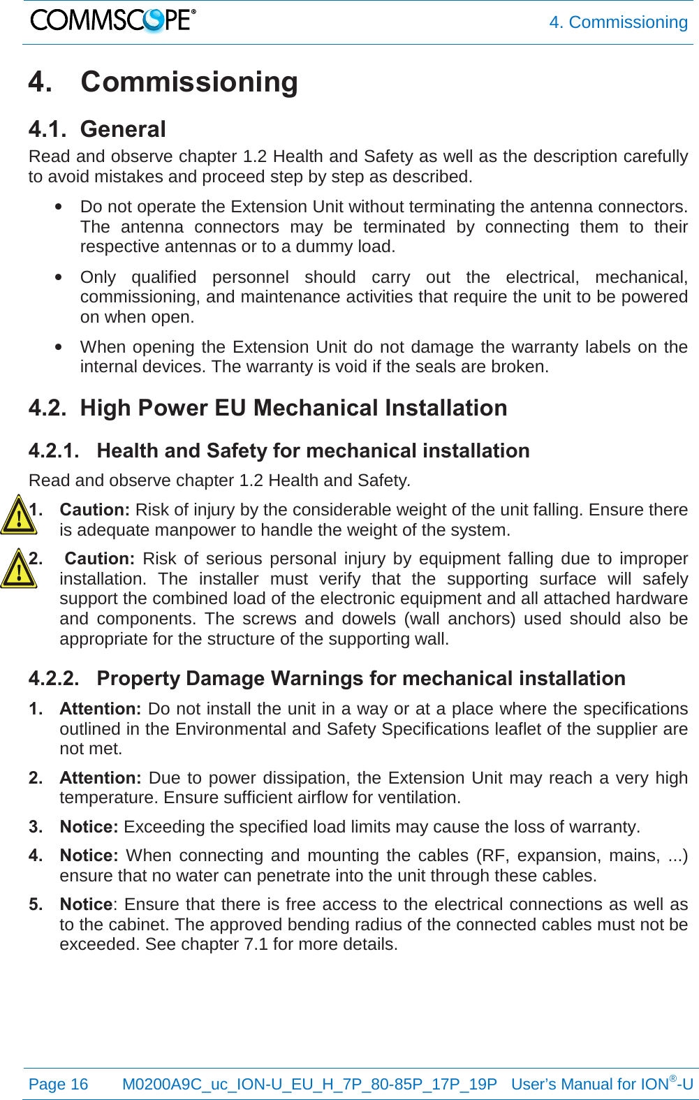  4. Commissioning  Page 16 M0200A9C_uc_ION-U_EU_H_7P_80-85P_17P_19P   User’s Manual for ION®-U  4. Commissioning 4.1.  General Read and observe chapter 1.2 Health and Safety as well as the description carefully to avoid mistakes and proceed step by step as described. • Do not operate the Extension Unit without terminating the antenna connectors. The antenna connectors may be terminated by connecting them to their respective antennas or to a dummy load. • Only qualified personnel should carry out the electrical, mechanical, commissioning, and maintenance activities that require the unit to be powered on when open. • When opening the Extension Unit do not damage the warranty labels on the internal devices. The warranty is void if the seals are broken. 4.2.  High Power EU Mechanical Installation 4.2.1. Health and Safety for mechanical installation Read and observe chapter 1.2 Health and Safety. 1. Caution: Risk of injury by the considerable weight of the unit falling. Ensure there is adequate manpower to handle the weight of the system. 2.  Caution:  Risk of serious personal injury by equipment falling due to improper installation. The installer must verify that the supporting surface will safely support the combined load of the electronic equipment and all attached hardware and components. The screws and dowels (wall anchors) used should also be appropriate for the structure of the supporting wall. 4.2.2. Property Damage Warnings for mechanical installation 1. Attention: Do not install the unit in a way or at a place where the specifications outlined in the Environmental and Safety Specifications leaflet of the supplier are not met. 2. Attention:  Due to power dissipation, the Extension Unit may reach a very high temperature. Ensure sufficient airflow for ventilation. 3. Notice: Exceeding the specified load limits may cause the loss of warranty. 4. Notice:  When connecting and mounting the cables (RF, expansion, mains, ...) ensure that no water can penetrate into the unit through these cables. 5. Notice: Ensure that there is free access to the electrical connections as well as to the cabinet. The approved bending radius of the connected cables must not be exceeded. See chapter 7.1 for more details.    