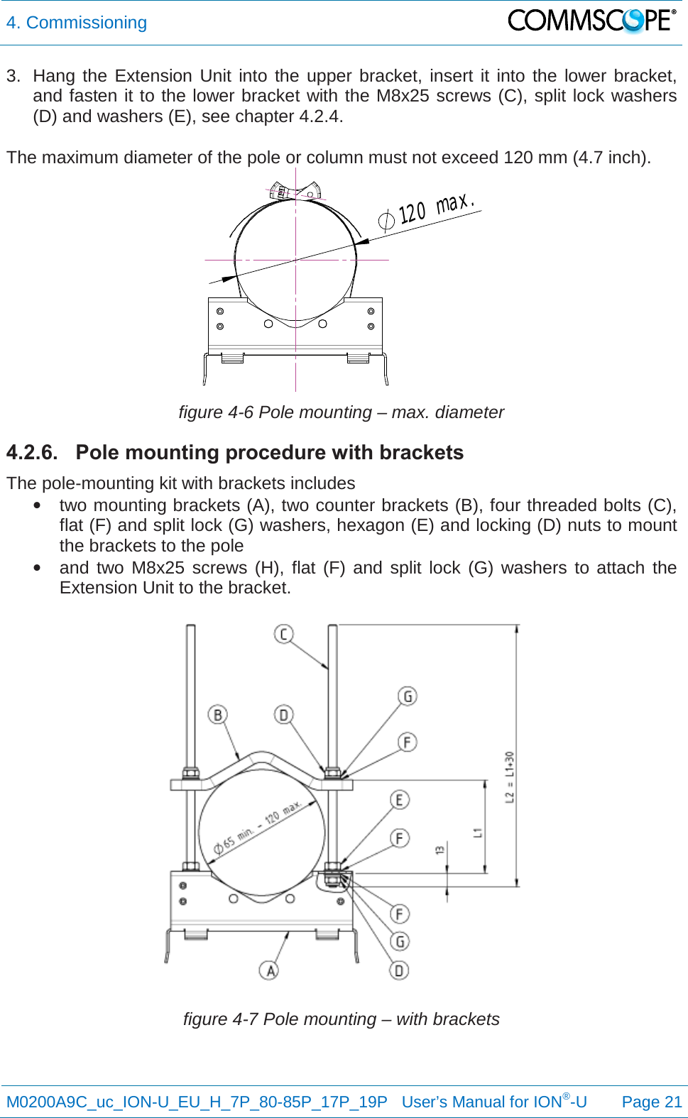 4. Commissioning   M0200A9C_uc_ION-U_EU_H_7P_80-85P_17P_19P   User’s Manual for ION®-U  Page 21  3. Hang the Extension Unit into the upper bracket, insert it into the lower bracket, and fasten it to the lower bracket with the M8x25 screws (C), split lock washers (D) and washers (E), see chapter 4.2.4.  The maximum diameter of the pole or column must not exceed 120 mm (4.7 inch).  figure 4-6 Pole mounting – max. diameter 4.2.6. Pole mounting procedure with brackets The pole-mounting kit with brackets includes • two mounting brackets (A), two counter brackets (B), four threaded bolts (C), flat (F) and split lock (G) washers, hexagon (E) and locking (D) nuts to mount the brackets to the pole • and two M8x25 screws (H), flat (F) and split lock (G) washers to attach the Extension Unit to the bracket.  figure 4-7 Pole mounting – with brackets 120max.