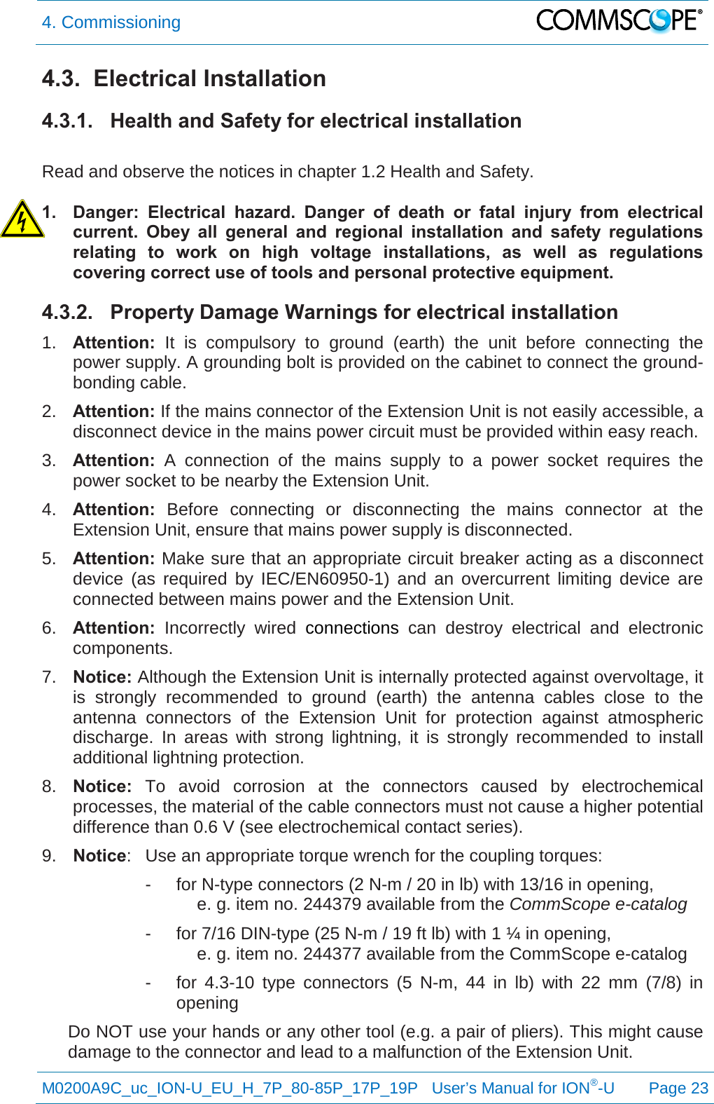 4. Commissioning   M0200A9C_uc_ION-U_EU_H_7P_80-85P_17P_19P   User’s Manual for ION®-U  Page 23  4.3.  Electrical Installation 4.3.1. Health and Safety for electrical installation  Read and observe the notices in chapter 1.2 Health and Safety.  1. Danger: Electrical hazard. Danger of death or fatal injury from electrical current. Obey all general and regional installation and safety regulations relating to work on high voltage installations, as well as regulations covering correct use of tools and personal protective equipment. 4.3.2. Property Damage Warnings for electrical installation 1. Attention: It is compulsory to ground (earth) the unit before connecting the power supply. A grounding bolt is provided on the cabinet to connect the ground-bonding cable. 2. Attention: If the mains connector of the Extension Unit is not easily accessible, a disconnect device in the mains power circuit must be provided within easy reach. 3. Attention: A connection of the mains supply to a power socket requires the power socket to be nearby the Extension Unit. 4. Attention:  Before connecting or disconnecting the mains connector at the Extension Unit, ensure that mains power supply is disconnected. 5. Attention: Make sure that an appropriate circuit breaker acting as a disconnect device (as required by IEC/EN60950-1) and an overcurrent limiting device are connected between mains power and the Extension Unit. 6. Attention: Incorrectly wired connections can destroy electrical and electronic components. 7. Notice: Although the Extension Unit is internally protected against overvoltage, it is strongly recommended to ground (earth) the antenna cables close to the antenna connectors of the Extension  Unit for protection against atmospheric discharge. In areas with strong lightning, it is strongly recommended to install additional lightning protection. 8. Notice: To avoid corrosion at the connectors caused by electrochemical processes, the material of the cable connectors must not cause a higher potential difference than 0.6 V (see electrochemical contact series). 9. Notice:  Use an appropriate torque wrench for the coupling torques:   -  for N-type connectors (2 N-m / 20 in lb) with 13/16 in opening,  e. g. item no. 244379 available from the CommScope e-catalog -  for 7/16 DIN-type (25 N-m / 19 ft lb) with 1 ¼ in opening,  e. g. item no. 244377 available from the CommScope e-catalog -  for 4.3-10 type connectors (5 N-m, 44 in lb) with 22 mm (7/8)  in opening Do NOT use your hands or any other tool (e.g. a pair of pliers). This might cause damage to the connector and lead to a malfunction of the Extension Unit. 